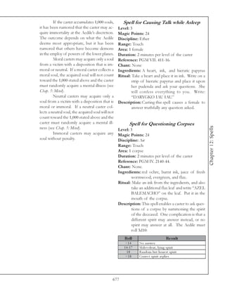 If the caster accumulates 1,000 souls,       Spell for Causing Talk while Asleep
it has been rumored that the caster may ac-        Level: 3
quire immortality at the Aedile’s discretion.      Magic Points: 24
The outcome depends on what the Aedile             Discipline: Ether
deems most appropriate, but it has been            Range: Touch
rumored that others have become demons             Area: 1 female
in the employ of powers of the lower planes.       Duration: 2 minutes per level of the caster
         Moral casters may acquire only a soul     Reference: PGM VII. 411-16.
from a victim with a disposition that is im-       Chant: None
moral or neutral. If a moral caster collects a     Ingredients: A heart, ink, and hieratic papyrus
moral soul, the acquired soul will not count       Ritual: Take a heart and place it in ink. Write on a
toward the 1,000 stated above and the caster               strip of hieratic papyrus and place it upon
must randomly acquire a mental illness (see                her pudenda and ask your questions. She
Chap. 5: Mind).                                            will confess everything to you. Write:
         Neutral casters may acquire only a                “DARYGKO IAU IAU.”
soul from a victim with a disposition that is      Description: Casting this spell causes a female to
moral or immoral. If a neutral caster col-                 answer truthfully any question asked.
lects a neutral soul, the acquired soul will not
count toward the 1,000 stated above and the
caster must randomly acquire a mental ill-                Spell for Questioning Corpses




                                                                                                           Chapter 12: Spells
ness (see Chap. 5: Mind).                          Level: 3
         Immoral casters may acquire any           Magic Points: 24
soul without penalty.                              Discipline: Air
                                                   Range: Touch
                                                   Area: 1 corpse
                                                   Duration: 2 minutes per level of the caster
                                                   Reference: PGM IV. 2140-44.
                                                   Chant: None.
                                                   Ingredients: red ochre, burnt ink, juice of fresh
                                                           wormwood, evergreen, and flax.
                                                   Ritual: Make an ink from the ingredients, and also
                                                           take an additional flax leaf and write “AZEL
                                                           BALEMACHO” on the leaf. Put it in the
                                                           mouth of the corpse.
                                                   Description: This spell enables a caster to ask ques-
                                                           tions of a corpse by summoning the spirit
                                                           of the deceased. One complication is that a
                                                           different spirit may answer instead, or no
                                                           spirit may answer at all. The Aedile must
                                                           roll 3d10:
                                                      Roll                               Re s ult
                                                       <1 4      No a nswe r
                                                      1 4 -1 7   Ma l e v ol e nt, l y i ng spi ri t
                                                        18       Ra ndom but hone st spi ri t
                                                       >1 8      Corre c t spi ri t re pl i e s




                                               677
 