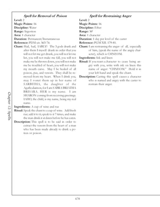 Spell for Removal of Poison                                Spell for Restraining Anger
                     Level: 2                                                   Level: 2
                     Magic Points: 16                                           Magic Points: 16
                     Discipline: Water                                          Discipline: Ether
                     Range: Ingestion                                           Range: 50’
                     Area: 1 character                                          Area: 1 character
                     Duration: Permanent/Instantaneous                          Duration: 1 day per level of the caster
                     Reference: PDM xiv. 563-74.                                Reference: PGM XII. 179-81.
                     Chant: Hail, hail, IABLY! The 3 gods drank and             Chant: I am restraining the anger of all, especially
                             after them I myself drank in order that you                of him, (speak the name of the angry char-
                             will not let me get drunk, you will not let me             acter), which is CHNEOM.
                             list, you will not make me fall, you will not      Ingredients: Ink and linen
                             make me be thrown down, you will not make          Ritual: If you want a character to cease being an-
                             me be troubled of heart, you will not make                 gry with you, write with ink on linen this
                             my mouth curse. May I be healed of all                     name of anger: “CHNEOM.” Hold it in
                             poison, pus, and venom. They shall be re-                  your left hand and speak the chant.
                             moved from my heart. When I drink you,             Description: Casting this spell causes a character
                             may I vomit them up in her name of                         who is named and angry with the caster to
                             SARBITHA, the daughter of the                              restrain their anger.
                             Agathodaimon, for I am SABRA BRIATHA
                             BRISARA. HER is my name. I am
Chapter 12: Spells




                             SHARON coming from receiving greetings.
                             IAHO, the child, is my name, being my real
                             name.
                     Ingredients: A cup of wine and rue
                     Ritual: Speak the chant to a cup of wine. Add fresh
                             rue; add it to it; speak to it 7 times, and make
                             the man drink it at dawn before he has eaten.
                     Description: This spell is to be said in order to
                             extract the venom from the heart of a man
                             who has been made already to drink a po-
                             tion or poison.




                                                                            678
 