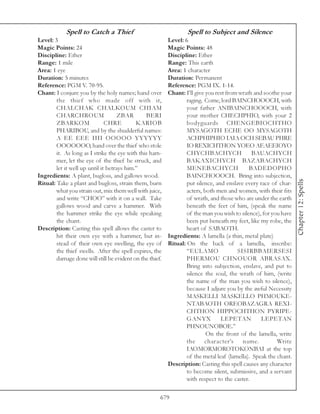 Spell to Catch a Thief                                Spell to Subject and Silence
Level: 3                                                  Level: 6
Magic Points: 24                                          Magic Points: 48
Discipline: Ether                                         Discipline: Ether
Range: 1 mile                                             Range: This earth
Area: 1 eye                                               Area: 1 character
Duration: 5 minutes                                       Duration: Permanent
Reference: PGM V. 70-95.                                  Reference: PGM IX. 1-14.
Chant: I conjure you by the holy names; hand over         Chant: I’ll give you rest from wrath and soothe your
        the thief who made off with it,                           raging. Come, lord BAINCHOOOCH, with
        CHALCHAK CHALKOUM CHIAM                                   your father ANIBAINCHOOOCH, with
        CHARCHROUM                   ZBAR       BERI              your mother CHECHPHIO, with your 2
        ZBARKOM                CHRE         KARIOB                bodyguards CHENGEBIOCHTHO
        PHARIBOU, and by the shudderful names:                    MYSAGOTH ECHE OO MYSAGOTH
        A EE EEE IIII OOOOO YYYYYY                                ACHPHIPHIO IAIA OCH SEBAU PHRE
        OOOOOOO, hand over the thief who stole                    IO REXICHTHON YOEO AEAEEIOYO
        it. As long as I strike the eye with this ham-            CHYCHBACHYCH                 BAUACHYCH
        mer, let the eye of the thief be struck, and              BAKAXICHYCH BAZABACHYCH
        let it well up until it betrays him.”                     MENEBACHYCH                BADEDOPHO
Ingredients: A plant, bugloss, and gallows wood.                  BAINCHOOOCH. Bring into subjection,




                                                                                                                  Chapter 12: Spells
Ritual: Take a plant and bugloss, strain them, burn               put silence, and enslave every race of char-
        what you strain out, mix them well with juice,            acters, both men and women, with their fits
        and write “CHOO” with it on a wall. Take                  of wrath, and those who are under the earth
        gallows wood and carve a hammer. With                     beneath the feet of him, (speak the name
        the hammer strike the eye while speaking                  of the man you wish to silence), for you have
        the chant.                                                been put beneath my feet, like my robe, the
Description: Casting this spell allows the caster to              heart of SABAOTH.
        hit their own eye with a hammer, but in-          Ingredients: A lamella (a thin, metal plate)
        stead of their own eye swelling, the eye of       Ritual: On the back of a lamella, inscribe:
        the thief swells. After the spell expires, the            “EULAMO               SISIRBBAIERSESI
        damage done will still be evident on the thief.           PHERMOU CHNOUOR ABRASAX.
                                                                  Bring into subjection, enslave, and put to
                                                                  silence the soul, the wrath of him, (write
                                                                  the name of the man you wish to silence),
                                                                  because I adjure you by the awful Necessity
                                                                  MASKELLI MASKELLO PHMOUKE-
                                                                  NTABAOTH OREOBAZAGRA REXI-
                                                                  CHTHON HIPPOCHTHON PYRIPE-
                                                                  GANYX          LEPETAN          LEPETAN
                                                                  PHNOUNOBOE.”
                                                                           On the front of the lamella, write
                                                                  the character’s name.                  Write
                                                                  IAOMORMOROTOKONBAI at the top
                                                                  of the metal leaf (lamella). Speak the chant.
                                                          Description: Casting this spell causes any character
                                                                  to become silent, submissive, and a servant
                                                                  with respect to the caster.

                                                      679
 