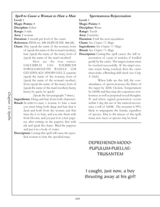Spell to Cause a Woman to Hate a Man                             Spermatozoa Rejuvenation
                     Level: 1                                                Level: 1
                     Magic Points: 8                                         Magic Points: 8
                     Discipline: Ether                                       Discipline: Water
                     Range: 1 mile                                           Range: Touch
                     Area: 1 woman                                           Area: 2 testicles
                     Duration: 1 month per level of the caster               Duration: Until the next ejaculation
                     Reference: PDM xxi. 108-18 [PGM XII. 466-68).           Chant: See Chapter 11: Magic
                     Chant: May (speak the name of the woman), born          Ingredients: See Chapter 11: Magic
                             of (speak the name of the woman’s mother),      Ritual: See Chapter 11: Magic
                             hate (speak the name of the man), born of       Description: Casting this spell causes the full re-
                             (speak the name of the man’s mother)!                   juvenation of a pair of testicles, if fondled
                                     Here are the true names:                        gently by the caster. The target creature must
                             IAKYMBIAI           IAO       IOERBETH                  be touched successfully. If the target crea-
                             IOBOLGHOSETH BASELE OM                                  ture resists being touched, then the caster
                             GITATHNAGS APSOPS O.EL.T, separate                      must make a Brawling skill check (see Chap.
                             (speak the name of the woman), born of                  8: Skills).
                             (speak the name of the woman’s mother),                          When balls are this full, the over-
                             from (speak the name of the man), born of               abundance of sperm increases the Drive of
                             (speak the name of the man’s mother); hurry,            the target by 2d10, Choleric Temperament
                             hurry; be quick, be quick!                              by 1d100, and they may also experience rest-
Chapter 12: Spells




                                     (Speak the last paragraph 7 times.)             lessness as well as perpetual sexual thoughts.
                     Ingredients: Dung and hair from both characters                 If and when vaginal penetration occurs
                     Ritual: In order to cause a woman to hate a man                 within 1 day, the use of the ramrod necessi-
                             you must bring both dung and hair that is               tates a roll of 1d100. The mounter is 95%
                             dead and both from the woman and that                   likely to impregnate the female, regardless
                             man she is to hate, and you mix them with               of species. Due to the misuse of this spell,
                             fresh blooms, and you put it in a new papy-             many new races or species may be bred.
                             rus after writing on the papyrus first with
                             ink and speak the chant. Bind the papyrus
                             and put it in a body of water.
                     Description: Casting this spell will cause the speci-
                             fied woman to hate the specified man.

                                                                                     DEPREHENDI.MODO.
                                                                                     PUPULUM.PUELLAE.
                                                                                        TRUSANTEM


                                                                                  I caught, just now, a boy
                                                                                 thrusting away at his girl!



                                                                         680
 