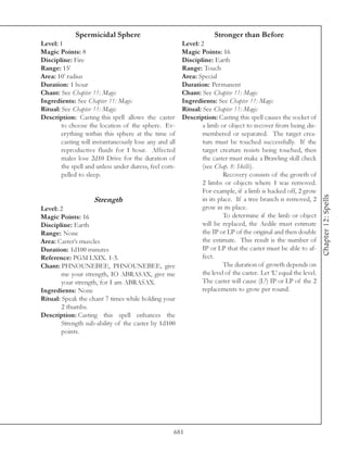 Spermicidal Sphere                                      Stronger than Before
Level: 1                                                Level: 2
Magic Points: 8                                         Magic Points: 16
Discipline: Fire                                        Discipline: Earth
Range: 15’                                              Range: Touch
Area: 10’ radius                                        Area: Special
Duration: 1 hour                                        Duration: Permanent
Chant: See Chapter 11: Magic                            Chant: See Chapter 11: Magic
Ingredients: See Chapter 11: Magic                      Ingredients: See Chapter 11: Magic
Ritual: See Chapter 11: Magic                           Ritual: See Chapter 11: Magic
Description: Casting this spell allows the caster       Description: Casting this spell causes the socket of
        to choose the location of the sphere. Ev-               a limb or object to recover from being dis-
        erything within this sphere at the time of              membered or separated. The target crea-
        casting will instantaneously lose any and all           ture must be touched successfully. If the
        reproductive fluids for 1 hour. Affected                target creature resists being touched, then
        males lose 2d10 Drive for the duration of               the caster must make a Brawling skill check
        the spell and unless under duress, feel com-            (see Chap. 8: Skills).
        pelled to sleep.                                                 Recovery consists of the growth of
                                                                2 limbs or objects where 1 was removed.
                                                                For example, if a limb is hacked off, 2 grow




                                                                                                                    Chapter 12: Spells
                    Strength                                    in its place. If a tree branch is removed, 2
Level: 2                                                        grow in its place.
Magic Points: 16                                                         To determine if the limb or object
Discipline: Earth                                               will be replaced, the Aedile must estimate
Range: None                                                     the IP or LP of the original and then double
Area: Caster’s muscles                                          the estimate. This result is the number of
Duration: 1d100 minutes                                         IP or LP that the caster must be able to af-
Reference: PGM LXIX. 1-3.                                       fect.
Chant: PHNOUNEBEE, PHNOUNEBEE, give                                      The duration of growth depends on
        me your strength, IO ABRASAX, give me                   the level of the caster. Let ‘L’ equal the level.
        your strength, for I am ABRASAX.                        The caster will cause (L2) IP or LP of the 2
Ingredients: None                                               replacements to grow per round.
Ritual: Speak the chant 7 times while holding your
        2 thumbs.
Description: Casting this spell enhances the
        Strength sub-ability of the caster by 1d100
        points.




                                                    681
 