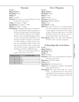 Tenesmus                                           Test of Pregnancy
Level: 1                                                 Level: 1
Magic Points: 8                                          Magic Points: 8
Discipline: Earth                                        Discipline: Ether
Range: 50’                                               Range: Touch
Area: 1 creature                                         Area: 1 woman
Duration: 2 rounds to an exponential power equal         Duration: Instantaneous
        to the level of the caster                       Reference: PDM xiv. 956-60.
Chant: See Chapter 11: Magic                             Chant: None
Ingredients: See Chapter 11: Magic                       Ingredients: A plant
Ritual: See Chapter 11: Magic                            Ritual: The way to know it of a woman whether
Description: Casting this spell causes a creature seen           she will be pregnant: You should make the
        by the caster during casting to experience a             woman urinate on this plant, above, again,
        painful and distressing but ineffectual urge             at night. When morning comes, if you find
        to either (01-50%) defecate or (51-100%)                 the plant scorched, she will not conceive.
        urinate. This constipated feeling produces               If you find it green, she will conceive.
        a state of excitation and wrestlessness. For     Description: Casting this spell will determine
        the target creature to be able to concentrate            whether or not a woman is pregnant.
        on other activities or stimuli, such as com-
        bat, a successful Drive check at a TH of 18




                                                                                                                 Chapter 12: Spells
        must be passed each round. Failure indi-              To Keep Bugs Out of the House
        cates that the creature is squatting or doing    Level: 1
        anything reasonable to fulfill their urge.       Magic Points: 8
                 The size of the target creature de-     Discipline: Ether
        pends on the level of the caster:                Range: 50’
                                                         Area: 1 dwelling
 Cas te r Le ve l            Cre ature Siz e
        1           cat                                  Duration: 2 days to an exponential power equal to
        2           dog                                          the level of the caster
        3           huma n                               Reference: PGM VII. 149-54.
       4            trol l                               Chant: None
       >4           ogre
                                                         Ingredients: Goat bile and water
                                                         Ritual: Mix the ingredients together and sprinkle
                                                                 them about the house.
                                                         Description: This spell keeps bugs out of the
                                                                 house. An alternate form of this spell is
                                                                 specifically for fleas: grind wet rosebay and
                                                                 salt water together and spread it about the
                                                                 house.




                                                     687
 