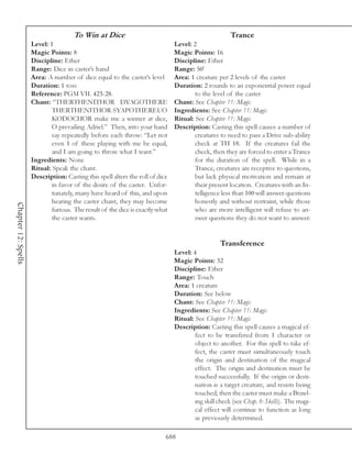 To Win at Dice                                                  Trance
                     Level: 1                                                  Level: 2
                     Magic Points: 8                                           Magic Points: 16
                     Discipline: Ether                                         Discipline: Ether
                     Range: Dice in caster’s hand                              Range: 50’
                     Area: A number of dice equal to the caster’s level        Area: 1 creature per 2 levels of the caster
                     Duration: 1 toss                                          Duration: 2 rounds to an exponential power equal
                     Reference: PGM VII. 423-28.                                       to the level of the caster
                     Chant: “THERTHENITHOR DYAGOTHERE                          Chant: See Chapter 11: Magic
                             THERTHENITHOR SYAPOTHEREUO                        Ingredients: See Chapter 11: Magic
                             KODOCHOR make me a winner at dice,                Ritual: See Chapter 11: Magic
                             O prevailing Adriel.” Then, into your hand        Description: Casting this spell causes a number of
                             say repeatedly before each throw: “Let not                creatures to need to pass a Drive sub-ability
                             even 1 of these playing with me be equal,                 check at TH 18. If the creatures fail the
                             and I am going to throw what I want.”                     check, then they are forced to enter a Trance
                     Ingredients: None                                                 for the duration of the spell. While in a
                     Ritual: Speak the chant.                                          Trance, creatures are receptive to questions,
                     Description: Casting this spell alters the roll of dice           but lack physical motivation and remain at
                             in favor of the desire of the caster. Unfor-              their present location. Creatures with an In-
                             tunately, many have heard of this, and upon               telligence less than 100 will answer questions
                             hearing the caster chant, they may become                 honestly and without restraint, while those
Chapter 12: Spells




                             furious. The result of the dice is exactly what           who are more intelligent will refuse to an-
                             the caster wants.                                         swer questions they do not want to answer.


                                                                                                 Transference
                                                                               Level: 4
                                                                               Magic Points: 32
                                                                               Discipline: Ether
                                                                               Range: Touch
                                                                               Area: 1 creature
                                                                               Duration: See below
                                                                               Chant: See Chapter 11: Magic
                                                                               Ingredients: See Chapter 11: Magic
                                                                               Ritual: See Chapter 11: Magic
                                                                               Description: Casting this spell causes a magical ef-
                                                                                       fect to be transfered from 1 character or
                                                                                       object to another. For this spell to take ef-
                                                                                       fect, the caster must simultaneously touch
                                                                                       the origin and destination of the magical
                                                                                       effect. The origin and destination must be
                                                                                       touched successfully. If the origin or desti-
                                                                                       nation is a target creature, and resists being
                                                                                       touched, then the caster must make a Brawl-
                                                                                       ing skill check (see Chap. 8: Skills). The magi-
                                                                                       cal effect will continue to function as long
                                                                                       as previously determined.

                                                                           688
 