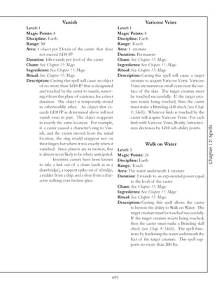 Vanish                                               Varicose Veins
Level: 1                                                  Level: 1
Magic Points: 8                                           Magic Points: 8
Discipline: Earth                                         Discipline: Earth
Range: 50’                                                Range: Touch
Area: 1 object per 2 levels of the caster that does       Area: 1 creature
        not exceed 1d10 IP                                Duration: Permanent
Duration: 1d6 rounds per level of the caster              Chant: See Chapter 11: Magic
Chant: See Chapter 11: Magic                              Ingredients: See Chapter 11: Magic
Ingredients: See Chapter 11: Magic                        Ritual: See Chapter 11: Magic
Ritual: See Chapter 11: Magic                             Description: Casting this spell will cause a target
Description: Casting this spell will cause an object              creature to acquire Varicose Veins. Varicose
        of no more than 1d10 IP that is designated                Veins are numerous small veins near the sur-
        and touched by the caster to vanish, remov-               face of the skin. The target creature must
        ing it from this plane of existence for a short           be touched successfully. If the target crea-
        duration. The object is temporarily stored                ture resists being touched, then the caster
        in otherworldly ether. An object that ex-                 must make a Brawling skill check (see Chap.
        ceeds 1d10 IP as determined above will not                8: Skills). Whatever limb is touched by the
        vanish even in part. The object reappears                 caster will acquire Varicose Veins. For each
        in exactly the same location. For example,                limb with Varicose Veins, Bodily Attractive-




                                                                                                                  Chapter 12: Spells
        if a caster caused a character’s ring to Van-             ness decreases by 1d10 sub-ability points.
        ish, and the victim moved from the initial
        location, the ring would reappear not on
        their finger, but where it was exactly when it                    Walk on Water
        vanished. Since planets are in motion, this       Level: 3
        is almost never likely to be where anticipated.   Magic Points: 24
                  Inventive casters have been known       Discipline: Earth
        to take a link out of a chain (such as in a       Range: Touch
        drawbridge), a support spike out of a bridge,     Area: The water underneath 1 creature
        a rudder from a ship, and a shoe from a char-     Duration: 2 rounds to an exponential power equal
        acter walking over broken glass.                          to the level of the caster
                                                          Chant: See Chapter 11: Magic
                                                          Ingredients: See Chapter 11: Magic
                                                          Ritual: See Chapter 11: Magic
                                                          Description: Casting this spell allows the caster
                                                                  to bestow the ability to Walk on Water. The
                                                                  target creature must be touched successfully.
                                                                  If the target creature resists being touched,
                                                                  then the caster must make a Brawling skill
                                                                  check (see Chap. 8: Skills). The spell func-
                                                                  tions by hardening the water underneath the
                                                                  feet of the target creature. This spell sup-
                                                                  ports no more than 200 lbs.




                                                      693
 