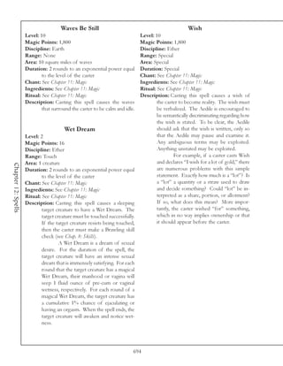 Waves Be Still                                               Wish
                     Level: 10                                             Level: 10
                     Magic Points: 1,800                                   Magic Points: 1,800
                     Discipline: Earth                                     Discipline: Ether
                     Range: None                                           Range: Special
                     Area: 10 square miles of waves                        Area: Special
                     Duration: 2 rounds to an exponential power equal      Duration: Special
                             to the level of the caster                    Chant: See Chapter 11: Magic
                     Chant: See Chapter 11: Magic                          Ingredients: See Chapter 11: Magic
                     Ingredients: See Chapter 11: Magic                    Ritual: See Chapter 11: Magic
                     Ritual: See Chapter 11: Magic                         Description: Casting this spell causes a wish of
                     Description: Casting this spell causes the waves              the caster to become reality. The wish must
                             that surround the caster to be calm and idle.         be verbalized. The Aedile is encouraged to
                                                                                   be semantically discriminating regarding how
                                                                                   the wish is stated. To be clear, the Aedile
                                         Wet Dream                                 should ask that the wish is written, only so
                     Level: 2                                                      that the Aedile may pause and examine it.
                     Magic Points: 16                                              Any ambiguous terms may be exploited.
                     Discipline: Ether                                             Anything unstated may be exploited.
                     Range: Touch                                                           For example, if a caster casts Wish
                     Area: 1 creature                                              and declares “I wish for a lot of gold,” there
Chapter 12: Spells




                     Duration: 2 rounds to an exponential power equal              are numerous problems with this simple
                             to the level of the caster                            statement. Exactly how much is a “lot”? Is
                     Chant: See Chapter 11: Magic                                  a “lot” a quantity or a straw used to draw
                     Ingredients: See Chapter 11: Magic                            and decide something? Could “lot” be in-
                     Ritual: See Chapter 11: Magic                                 terpreted as a share, portion, or allotment?
                     Description: Casting this spell causes a sleeping             If so, what does this mean? More impor-
                             target creature to have a Wet Dream. The              tantly, the caster wished “for” something,
                             target creature must be touched successfully.         which in no way implies ownership or that
                             If the target creature resists being touched,         it should appear before the caster.
                             then the caster must make a Brawling skill
                             check (see Chap. 8: Skills).
                                      A Wet Dream is a dream of sexual
                             desire. For the duration of the spell, the
                             target creature will have an intense sexual
                             dream that is immensely satisfying. For each
                             round that the target creature has a magical
                             Wet Dream, their manhood or vagina will
                             seep 1 fluid ounce of pre-cum or vaginal
                             wetness, respectively. For each round of a
                             magical Wet Dream, the target creature has
                             a cumulative 1% chance of ejaculating or
                             having an orgasm. When the spell ends, the
                             target creature will awaken and notice wet-
                             ness.




                                                                         694
 