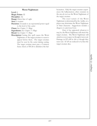 Worst Nightmare                           lucination. Only the target creature experi-
Level: 4                                                ences the hallucination; other creatures in
Magic Points: 32                                        the area do not see the Worst Nightmare of
Discipline: Air                                         the target creature.
Range: Direct line of sight                                      The exact nature of the Worst
Area: 1 creature                                        Nightmare is determined by the Aedile, or a
Duration: 2 rounds to an exponential power equal        player may determine the Worst Nightmare
        to the level of the caster                      of their character. Suggestions include a
Chant: See Chapter 11: Magic                            dragon or a previous lover.
Ingredients: See Chapter 11: Magic                               Once it has appeared, whatever it
Ritual: See Chapter 11: Magic                           may be, the Worst Nightmare will attack the
Description: Casting this spell causes the Worst        target creature. The Worst Nightmare will
        Nightmare of the target creature to seem to     attack in every respect as though it were real.
        appear before them. The target creature         Damage in LP will be felt as though they
        must be seen by the caster during casting.      were real. If LP are reduced to 0, then the
        The target creature must pass a Common          target creature dies.
        Sense check at TH 24 to disbelieve the hal-




                                                                                                          Chapter 12: Spells




                                                  697
 