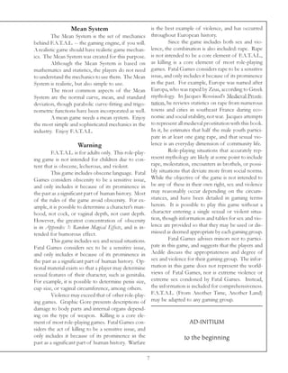 Mean System                                 is the best example of violence, and has occurred
         The Mean System is the set of mechanics              throughout European history.
behind F.A.T.A.L. -- the gaming engine, if you will.                   Since the game includes both sex and vio-
A realistic game should have realistic game mechan-           lence, the combination is also included: rape. Rape
ics. The Mean System was created for this purpose.            is not intended to be a core element of F.A.T.A.L.,
         Although the Mean System is based on                 as killing is a core element of most role-playing
mathematics and statistics, the players do not need           games. Fatal Games considers rape to be a sensitive
to understand the mechanics to use them. The Mean             issue, and only includes it because of its prominence
System is realistic, but also simple to use.                  in the past. For example, Europe was named after
         The most common aspects of the Mean                  Europa, who was raped by Zeus, according to Greek
System are the normal curve, mean, and standard               mythology. In Jacques Rossiaud’s Medieval Prosti-
deviation, though parabolic curve-fitting and trigo-          tution, he reviews statistics on rape from numerous
nometric functions have been incorporated as well.            towns and cities in southeast France during eco-
         A mean game needs a mean system. Enjoy               nomic and social stability, not war. Jacques attempts
the most simple and sophisticated mechanics in the            to represent all medieval prostitution with this book.
industry. Enjoy F.A.T.A.L.                                    In it, he estimates that half the male youth partici-
                                                              pate in at least one gang rape, and that sexual vio-
                     Warning                                  lence is an everyday dimension of community life.
         F.A.T.A.L. is for adults only. This role-play-                Role-playing situations that accurately rep-
ing game is not intended for children due to con-             resent mythology are likely at some point to include
tent that is obscene, lecherous, and violent.                 rape, molestation, encounters in brothels, or possi-
         This game includes obscene language. Fatal           bly situations that deviate more from social norms.
Games considers obscenity to be a sensitive issue,            While the objective of the game is not intended to
and only includes it because of its prominence in             be any of these in their own right, sex and violence
the past as a significant part of human history. Most         may reasonably occur depending on the circum-
of the rules of the game avoid obscenity. For ex-             stances, and have been detailed in gaming terms
ample, it is possible to determine a character’s man-         herein. It is possible to play this game without a
hood, not cock, or vaginal depth, not cunt depth.             character entering a single sexual or violent situa-
However, the greatest concentration of obscenity              tion, though information and tables for sex and vio-
is in Appendix 3: Random Magical Effects, and is in-          lence are provided so that they may be used or dis-
tended for humorous effect.                                   missed as deemed appropriate by each gaming group.
         This game includes sex and sexual situations.                 Fatal Games advises minors not to partici-
Fatal Games considers sex to be a sensitive issue,            pate in this game, and suggests that the players and
and only includes it because of its prominence in             Aedile discuss the appropriateness and degree of
the past as a significant part of human history. Op-          sex and violence for their gaming group. The infor-
tional material exists so that a player may determine         mation in this game does not represent the world-
sexual features of their character, such as genitalia.        views of Fatal Games, nor is extreme violence or
For example, it is possible to determine penis size,          extreme sex condoned by Fatal Games. Instead,
cup size, or vaginal circumference, among others.             the information is included for comprehensiveness.
         Violence may exceed that of other role-play-         F.A.T.A.L. (From Another Time, Another Land)
ing games. Graphic Gore presents descriptions of              may be adapted to any gaming group.
damage to body parts and internal organs depend-
ing on the type of weapon. Killing is a core ele-
ment of most role-playing games. Fatal Games con-                               AD.INITIUM
siders the act of killing to be a sensitive issue, and
only includes it because of its prominence in the                             to the beginning
past as a significant part of human history. Warfare

                                                          7
 
