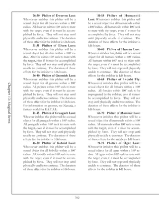 26-30 Philter of Dwarven Lust:                     51-55 Philter of Humanoid
                            Whosoever imbibes this philter will be a           Lust: Whosoever imbibes this philter will
                            sexual object for all dwarves within a 100’        be a sexual object for all humanoids within
                            radius. All dwarves within 100’ seek to mate       a 100’ radius. All humanoids within 100’ seek
                            with the target, even if it must be accom-         to mate with the target, even if it must be
                            plished by force. They will not stop until         accomplished by force. They will not stop
                            physically unable to continue. The duration        until physically unable to continue. The
                            of these effects for the imbiber is 1d6 hours.     duration of these effects for the imbiber is
                                     31-35 Philter of Elven Lust:              1d6 hours.
                            Whosoever imbibes this philter will be a                    56-60 Philter of Human Lust:
                            sexual object for all elves within a 100’ ra-      Whoever imbibes this philter will be a sexual
                            dius. All elves within 100’ seek to mate with      object for all humans within a 100’ radius.
                            the target, even if it must be accomplished        All humans within 100’ seek to mate with
                            by force. They will not stop until physically      the target, even if it must be accomplished
                            unable to continue. The duration of these          by force. They will not stop until physically
                            effects for the imbiber is 1d6 hours.              unable to continue. The duration of these
                                     36-40 Philter of Gnomish Lust:            effects for the imbiber is 1d6 hours.
                            Whosoever imbibes this philter will be a                    61-65 Philter of Incubi Fly:
                            sexual object for all gnomes within a 100’         Whosoever imbibes this philter will be a
Chapter 13: Magical Items




                            radius. All gnomes within 100’ seek to mate        sexual object for all females within a 100’
                            with the target, even if it must be accom-         radius. All females within 100’ seek to be
                            plished by force. They will not stop until         impregnated by the imbiber, even if it must
                            physically unable to continue. The duration        be accomplished by force. They will not
                            of these effects for the imbiber is 1d6 hours.     stop until physically unable to continue. The
                            For information on gnomes, see Neveria, a          duration of these effects for the imbiber is
                            fantasy world for F.A.T.A.L.                       1d6 hours.
                                     41-45 Philter of Gruagach Lust:                    66-70 Philter of Mammal Lust:
                            Whoever imbibes this philter will be a sexual      Whosoever imbibes this philter will be a
                            object for all gruagach within a 100’ radius.      sexual object for all mammals within a 100’
                            All gruagach within 100’ seek to mate with         radius. All mammals within 100’ seek to mate
                            the target, even if it must be accomplished        with the target, even if it must be accom-
                            by force. They will not stop until physically      plished by force. They will not stop until
                            unable to continue. The duration of these          physically unable to continue. The duration
                            effects for the imbiber is 1d6 hours.              of these effects for the imbiber is 1d6 hours.
                                     46-50 Philter of Kobold Lust:                      71-75 Philter of Ogre Lust:
                            Whosoever imbibes this philter will be a           Whosoever imbibes this philter will be a
                            sexual object for all kobolds within a 100’        sexual object for all ogres within a 100’ ra-
                            radius. All kobolds within 100’ seek to mate       dius. All ogres within 100’ seek to mate with
                            with the target, even if it must be accom-         the target, even if it must be accomplished
                            plished by force. They will not stop until         by force. They will not stop until physically
                            physically unable to continue. The duration        unable to continue. The duration of these
                            of these effects for the imbiber is 1d6 hours.     effects for the imbiber is 1d6 hours.




                                                                         702
 