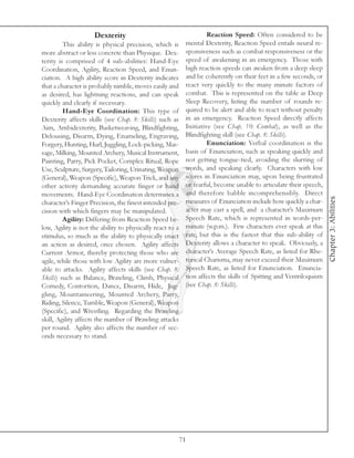 Dexterity                                       Reaction Speed: Often considered to be
         This ability is physical precision, which is       mental Dexterity, Reaction Speed entails neural re-
more abstract or less concrete than Physique. Dex-          sponsiveness such as combat responsiveness or the
terity is comprised of 4 sub-abilities: Hand-Eye            speed of awakening in an emergency. Those with
Coordination, Agility, Reaction Speed, and Enun-            high reaction speeds can awaken from a deep sleep
ciation. A high ability score in Dexterity indicates        and be coherently on their feet in a few seconds, or
that a character is probably nimble, moves easily and       react very quickly to the many minute factors of
as desired, has lightning reactions, and can speak          combat. This is represented on the table as Deep
quickly and clearly if necessary.                           Sleep Recovery, listing the number of rounds re-
         Hand-Eye Coordination: This type of                quired to be alert and able to react without penalty
Dexterity affects skills (see Chap. 8: Skills) such as      in an emergency. Reaction Speed directly affects
Aim, Ambidexterity, Basketweaving, Blindfighting,           Initiative (see Chap. 10: Combat), as well as the
Delousing, Disarm, Dying, Enameling, Engraving,             Blindfighting skill (see Chap. 8: Skills).
Forgery, Hunting, Hurl, Juggling, Lock-picking, Mas-                 Enunciation: Verbal coordination is the
sage, Milking, Mounted Archery, Musical Instrument,         basis of Enunciation, such as speaking quickly and
Painting, Parry, Pick Pocket, Complex Ritual, Rope          not getting tongue-tied, avoiding the slurring of
Use, Sculpture, Surgery, Tailoring, Urinating, Weapon       words, and speaking clearly. Characters with low
(General), Weapon (Specific), Weapon Trick, and any         scores in Enunciation may, upon being frustrated
other activity demanding accurate finger or hand            or fearful, become unable to articulate their speech,
movements. Hand-Eye Coordination determines a               and therefore babble incomprehensibly. Direct




                                                                                                                     Chapter 3: Abilities
character’s Finger Precision, the finest intended pre-      measures of Enunciation include how quickly a char-
cision with which fingers may be manipulated.               acter may cast a spell, and a character’s Maximum
         Agility: Differing from Reaction Speed be-         Speech Rate, which is represented in words-per-
low, Agility is not the ability to physically react to a    minute (w.p.m.). Few characters ever speak at this
stimulus, so much as the ability to physically enact        rate, but this is the fastest that this sub-ability of
an action as desired, once chosen. Agility affects          Dexterity allows a character to speak. Obviously, a
Current Armor, thereby protecting those who are             character’s Average Speech Rate, as listed for Rhe-
agile, while those with low Agility are more vulner-        torical Charisma, may never exceed their Maximum
able to attacks. Agility affects skills (see Chap. 8:       Speech Rate, as listed for Enunciation. Enuncia-
Skills) such as Balance, Brawling, Climb, Physical          tion affects the skills of Spitting and Ventriloquism
Comedy, Contortion, Dance, Disarm, Hide, Jug-               (see Chap. 8: Skills).
gling, Mountaineering, Mounted Archery, Parry,
Riding, Silence, Tumble, Weapon (General), Weapon
(Specific), and Wrestling. Regarding the Brawling
skill, Agility affects the number of Brawling attacks
per round. Agility also affects the number of sec-
onds necessary to stand.




                                                           71
 