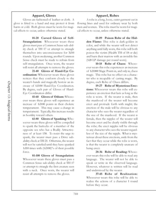 Apparel, Gloves                                         Apparel, Robes
                                     Gloves are fashioned of leather or cloth. A          A robe is a long, loose, outer garment cut in
                            glove is fitted to a hand and may protect it from flowing lines and used for ordinary wear by both
                            harm or cold. Both gloves must be worn for magi- men and women. The robe must be worn for magi-
                            cal effects to occur, unless otherwise stated.       cal effects to occur, unless otherwise stated.

                                            01-20 Cursed Gloves of Self-                           01-09 Poison Robe of the Hid-
                                   Strangulation: Whosoever wears these                   den Flame: This robe is dark-golden in
                                   gloves must pass a Common Sense sub-abil-              color, and while the wearer will not detect
                                   ity check at TH 17 or attempt to strangle              anything until fully worn, this robe will both
                                   themselves into unconsciousness for 3d10               poison the victim (Health TH of 18 or die)
                                   rounds. Upon awakening, another Common                 and burn their marrow with an invisible fire
                                   Sense check must be made to refrain from               (1d8 LP damage per round worn).
                                   self-strangulation. Once worn, the wearer                       10-18 Robe of Chaos: Whoso-
                                   will resist all attempts to remove the gloves.         ever wears this robe experiences an increase
                                            21-40 Gloves of Hand-Eye Co-                  of 1d1000 Magic Points in, and only in, chaos
                                   ordination: Whosoever wears these gloves               magic. This robe has no effect on a charac-
                                   notices that they conform closely to the               ter who is incapable of casting magic. By
                                   wearer’s hands and magically bestow an in-             degree, each Robe of Chaos differs.
Chapter 13: Magical Items




                                   crease of 1d100 Hand-Eye Coordination.                          19-27 Robe of Mysterious Erec-
                                   By degree, each pair of Gloves of Hand-                tions: Whosoever wears this robe will ex-
                                   Eye Coordination differ.                               perience an erection that lasts as long as the
                                            41-60 Gloves of Odium: Whoso-                 robe is worn. If the wearer is male, then
                                   ever wears these gloves will experience an             the manhood of the wearer will become
                                   increase of 1d100 points in their choleric             erect and protrude forth with might; the
                                   temperament. This may cause a change in                erection of the male will be obvious to any
                                   temperament. Typically, this increase results          character who sees the wearer regardless of
                                   in hostility toward others.                            the size of the manhood. If the wearer is
                                            61-80 Gloves of Spanking: Who-                female, then the nipples of the wearer will
                                   soever wears these gloves will be compelled            become erect and be clearly visible through
                                   to spank the buttocks of a member of the               the robe; the erect nipples will be obvious
                                   opposite sex who has a Bodily Attractive-              to any character who sees the wearer regard-
                                   ness of at least 130. To resist the urge to            less of the size of the nipple. What is mys-
                                   spank, the wearer must pass a Drive sub-               terious about these erections, aside from the
                                   ability check at TH 21. Otherwise, the wearer          fact that they occur while the robe is worn,
                                   will not be satisfied until they have spanked          is that the wearer is completely unaware of
                                   1d10 times with (1d100)% of their possible             being erect.
                                   force.                                                          28-36 Robe of Reading: Whoso-
                                            81-100 Gloves of Strangulation:               ever wears this robe will be able to read any
                                   Whosoever wears these gloves must pass a               language. The wearer will not be able to
                                   Common Sense sub-ability check at TH 17                speak or write in the observed language.
                                   or attempt to strangle the first creature seen         However, whatever is written will be read
                                   with a neck. Once worn, the wearer will                and understood by the wearer.
                                   resist all attempts to remove the gloves.                       37-45 Robe of Realization:
                                                                                          Whosoever wears this robe will be able to
                                                                                          realize the actions of a character 1 round
                                                                                          before they occur.

                                                                                710
 