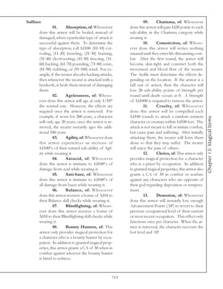 Suffixes                                                           09.     Charisma, of: Whosoever
                01.     Absorption, of: Whosoever         dons this armor will gain 1d20 points to each
       dons this armor will be healed, instead of         sub-ability in the Charisma category while
       damaged, when a particular type of attack is       wearing it.
       successful against them. To determine the                   10.     Constriction, of: Whoso-
       type of absorption, roll 1d100: (01-10) cor-       ever dons this armor will notice nothing
       roding, (11-20) brawling, (21-30) burning,         unusual until they enter life-threatening com-
       (31-40) electrocuting, (41-50) freezing, (51-      bat. After the first round, the armor will
       60) hacking, (61-70) pounding, (71-80) sonic,      become skin-tight and constrict both the
       (81-90) stabbing, or (91-100) wind. For ex-        movement and blood flow of the wearer.
       ample, if the wearer absorbs hacking attacks,      The Aedile must determine the effects de-
       then whenever the wearer is attacked with a        pending on the location. If the armor is a
       berdeesh, it heals them instead of damaging        full suit of armor, then the character will
       them.                                              lose 20 sub-ability points of Strength per
                02.     Agelessness, of: Whoso-           round until death occurs at 0. A Strength
       ever dons this armor will age at only 1/10th       of 1d1000 is required to remove the armor.
       the normal rate. However, the effects are                   11.     Cruelty, of: Whosoever
       negated once the armor is removed. For             dons this armor will be compelled each
       example, if worn for 200 years, a character        1d100 rounds to attack a random sentient




                                                                                                            Chapter 13: Magical Items
       will only age 20 years; once the armor is re-      character or creature within 1d100 feet. The
       moved, the wearer instantly ages the addi-         attack is not meant to kill or initiate combat,
       tional 180 years.                                  but cause pain and suffering. After initially
                03.     Agility, of: Whosoever dons       attacking them, the wearer will leave them
       this armor experiences an increase of              alone so that they may suffer. The wearer
       1d100% of their natural sub-ability of Agil-       will enjoy the pain of others.
       ity while wearing it.                                       12.     Clerics, of: This armor only
                04.     Antacid, of: Whosoever            provides magical protection for a character
       dons this armor is immune to 1d100% of             who is a priest by occupation. In addition
       damage from acid while wearing it.                 to granted magical properties, this armor also
                05.     Anti-base, of: Whosoever          grants a CA of 30 in combat or warfare
       dons this armor is immune to 1d100% of             against any characters who are opposite of
       all damage from bases while wearing it.            their god regarding disposition or tempera-
                06.     Balance, of: Whosoever            ment.
       dons this armor receives a bonus of 3d10 to                 13.     Demotion, of: Whosoever
       their Balance skill checks while wearing it.       dons this armor will instantly lose enough
                07.     Blindfighting, of: Whoso-         Advancement Points (AP) to revert to their
       ever dons this armor receives a bonus of           previous occupational level of their current
       3d10 to their Blindfighting skill checks while     or most recent occupation. This effect only
       wearing it.                                        functions once per character. When the ar-
                08.     Bounty Hunters, of: This          mor is removed, the character recovers the
       armor only provides magical protection for         lost level and AP.
       a character who is a bounty hunter by occu-
       pation. In addition to granted magical prop-
       erties, this armor grants a CA of 30 when in
       combat against whoever the bounty hunter
       is hired to retrieve.



                                                    713
 
