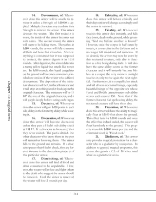14.     Devourment, of: Whoso-                      18.     Ethicality, of: Whosoever
                            ever dons this armor will be unable to re-           dons this armor will behave ethically and
                            move it unless a Strength of 1d1000 is ap-           their disposition will change accordingly until
                            plied. Multiple characters may combine their         the armor is removed.
                            Strength to remove the armor. This armor                      19.     Fatality, of: Whosoever
                            devours the wearer. The first round it is            touches this armor dies instantly, and falls
                            worn, the inside of the armor becomes wet            face down, dead on the ground, while groan-
                            with saliva. The second round, the armor             ing "find me before another is found."
                            will seem to be licking them. Thereafter, in         However, once the corpse is half-eaten by
                            1d10 rounds, the armor will fully consume            insects, it comes alive in the darkness and is
                            all flesh and bone that it touches. After ev-        no longer left murdered and nameless. If
                            erything is consumed that it was supposed            so desired, the armor may now be worn by
                            to protect, the armor digests it in 1d10             this nocturnal creature, only able to func-
                            rounds. After digestion, the armor defecates         tion as a live being during dark. It will also
                            a runny yellow liquid that smells like rotten        have the same ability scores as the former
                            ass. In 1d10 rounds, this liquid coagulates          character and it will instantly become life-
                            on the ground and becomes a miniature, can-          less as a corpse the very moment sunlight
                            nibalism version of the wearer who suffered          touches it; only to rise again the next night-
                            devourment. The disposition of the minia-            fall. Furthermore, it is compelled to attack
Chapter 13: Magical Items




                            ture character will be Unethical Immoral and         and kill all non-nocturnal beings, especially
                            it will stop at nothing until it feeds upon the      beautiful beings of the opposite sex whose
                            original character. The miniature will be 1/         Facial and Bodily Attractiveness sub-ability
                            10th the size of the original character, and it      scores each exceed 130. Note that if the
                            will gargle deeply before eating each organ.         former character had spellcasting ability, the
                                      15.     Dexterity, of: Whosoever           nocturnal creature will have them also.
                            dons this armor will gain 1d20 points to each                 20.     Floatation, of: Whosoever
                            sub-ability in the Dexterity ability while wear-     dons this armor will have the ability to magi-
                            ing it.                                              cally float at 1d100 feet above the ground.
                                      16.     Discreation, of: Whosoever         This effect lasts for 1d100 rounds and once
                            dons this armor will become discreated,              the effect has indeed ended, the wearer will
                            unless they pass a Health sub-ability check          float harmlessly to the ground. This prop-
                            at TH 17. If a character is discreated, then         erty is useable 1d100 times per day and the
                            they never existed. The past is altered. No          command word is "Flood-cock."
                            other character who knew them in the past                     21.     Gladiators, of: This armor
                            will remember knowing them. The armor                only provides magical protection for a char-
                            falls to the ground and remains. If a char-          acter who is a gladiator by occupation. In
                            acter passes their Health check, they are for-       addition to granted magical properties, this
                            ever immune to the discreation property of           armor also grants a CA of 30 when used
                            this particular armor.                               while in a gladiatorial arena.
                                      17.     Disrelishing, of: Whoso-
                            ever dons this armor will find all food and
                            drink consumed to be unpalatable. How-
                            ever, the wearer will refuse and fight others
                            to the death who suggest the armor should
                            be removed. Until the armor is removed,
                            the wearer will lose 2 pounds per day.



                                                                           714
 
