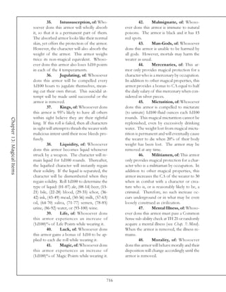 35.      Intussusception, of: Who-                     42.    Malmignatte, of: Whoso-
                            soever dons this armor will wholly absorb             ever dons this armor is immune to natural
                            it, so that it is a permanent part of them.           poisons. The armor is black and it has 13
                            The absorbed armor looks like their normal            red spots.
                            skin, yet offers the protection of the armor.                   43.    Man-Gods, of: Whosoever
                            However, the character will also absorb the           dons this armor is unable to be harmed by
                            weight of the armor. This armor weighs                all gods. However, mortals may harm the
                            twice its non-magical equivalent. Whoso-              wearer as usual.
                            ever dons this armor also loses 1d10 points                     44.    Mercenaries, of: This ar-
                            in each of the 4 temperaments.                        mor only provides magical protection for a
                                     36.      Jugulating, of: Whosoever           character who is a mercenary by occupation.
                            dons this armor will be compelled every               In addition to other magical properties, this
                            1d100 hours to jugulate themselves, mean-             armor provides a bonus to CA equal to half
                            ing cut their own throat. This suicidal at-           the daily salary of this mercenary when con-
                            tempt will be made until successful or the            sidered in silver pieces.
                            armor is removed.                                               45.    Micturition, of: Whosoever
                                     37.      Kings, of: Whosoever dons           dons this armor is compelled to micturate
                            this armor is 95% likely to have all others           (to urinate) 1d100 fluid ounces each 1d100
                            within sight believe they are their rightful          rounds. This magical micturition cannot be
Chapter 13: Magical Items




                            king. If this roll is failed, then all characters     replenished, even by excessively drinking
                            in sight will attempt to thrash the wearer with       water. The weight lost from magical mictu-
                            malicious intent until their nose bleeds pro-         rition is permanent and will eventually cause
                            fusely.                                               the wearer to die when 20% of their body
                                     38.      Liquidity, of: Whosoever            weight has been lost. The armor may be
                            dons this armor becomes liquid whenever               removed at any time.
                            struck by a weapon. The character will re-                      46.    Militiamen, of: This armor
                            main liquid for 1d100 rounds. Thereafter,             only provides magical protection for a char-
                            the liquified character will instantly regain         acter who is a militiaman by occupation. In
                            their solidity. If the liquid is separated, the       addition to other magical properties, this
                            character will be dismembered when they               armor increases the CA of the wearer to 30
                            regain solidity. Roll 1d100 to determine the          when in combat with a character or crea-
                            type of liquid: (01-07) ale, (08-14) beer, (15-       ture who is, or is reasonably likely to be, a
                            21) bile, (22-28) blood, (29-35) ichor, (36-          criminal. Therefore, no such increase oc-
                            42) ink, (43-49) mead, (50-56) milk, (57-63)          curs underground or in what may be even
                            oil, (64-70) saliva, (71-77) semen, (78-85)           loosely construed as civilization.
                            urine, (86-92) water, or (93-100) wine.                         47.    Mental Illness, of: Whoso-
                                     39.      Life, of: Whosoever dons            ever dons this armor must pass a Common
                            this armor experiences an increase of                 Sense sub-ability check at TH 21 or randomly
                            (1d100)% of Life Points while wearing it.             acquire a mental illness (see Chap. 5: Mind).
                                     40.      Luck, of: Whosoever dons            When the armor is removed, the illness re-
                            this armor gains a bonus of 1d10 to be ap-            mains.
                            plied to each die roll while wearing it.                        48.    Morality, of: Whosoever
                                     41.      Magic, of: Whosoever dons           dons this armor will behave morally and their
                            this armor experiences an increase of                 disposition will change accordingly until the
                            (1d100)% of Magic Points while wearing it.            armor is removed.




                                                                            716
 