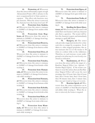 61.     Promotion, of: Whosoever                   72.     Protection from Ogres, of:
dons this armor will instantly acquire enough     Whosoever dons this armor is immune to
Advancement Points (AP) to advance to the         (1d100)% of damage from ogres while wear-
next occupational level of their current oc-      ing it.
cupation. This effect only functions once                  73.     Protection from Trolls, of:
per character. When the armor is removed,         Whosoever dons this armor is immune to
the character loses the bonus level and AP.       (1d100)% of damage from trolls while wear-
        62.     Protection from Anakim,           ing it.
of: Whosoever dons this armor is immune                    74.     Quelling the Queer Ques-
to (1d100)% of damage from anakim while           tioner, of: Whosoever dons this armor will
wearing it.                                       mind their own business until any character
        63.     Protection from Bug-              asks them a question. The wearer will be-
bears, of: Whosoever dons this armor is           lieve the character is queer, and immediately
immune to (1d100)% of damage from bug-            attempt to quell (kill) them.
bears while wearing it.                                    75.     Rangers, of: This armor
        64.     Protection from Dwarves,          only provides magical protection for a char-
of: Whosoever dons this armor is immune           acter who is a ranger by occupation. In ad-
to (1d100)% of damage from dwarves while          dition to other magical properties, this ar-
wearing it.                                       mor increases the CA of the wearer to 30




                                                                                                  Chapter 13: Magical Items
        65.     Protection from Elves, of:        when in combat while in the wilderness.
Whosoever dons this armor is immune to            Therefore, no such increase occurs under-
(1d100)% of damage from elves while wear-         ground or in what may be even loosely con-
ing it.                                           strued as civilization.
        66.     Protection from Females,                   76.     Randomness, of: Whoso-
of: Whosoever dons this armor is immune           ever dons this armor will be the target of a
to (1d100)% of damage from females while          Random Magical Effect (see Appendix 3:
wearing it.                                       Random Magical Effects). If the wearer con-
        67.     Protection from Human-            tinues to wear this armor, then another Ran-
oids, of: Whosoever dons this armor is im-        dom Magical Effect will occur the next
mune to (1d100)% of damage from human-            morning, then 12 hours later, then 6 hours
oids while wearing it.                            later, then 3 hours later, then 1 hour later,
        68.     Protection from Humans,           then 30 minutes later, then 1 minute later,
of: Whosoever dons this armor is immune           then once per round as long as it is worn.
to (1d100)% of damage from humans while                    77.     Reaction Speed, of: Who-
wearing it.                                       soever dons this armor experiences an in-
        69.     Protection from Kobolds,          crease of (1d100)% of their Reaction Speed
of: Whosoever dons this armor is immune           sub-ability while wearing it. When the ar-
to (1d100)% of damage from kobolds while          mor is removed, the bonus is negated.
wearing it.
        70.     Protection from Males, of:
Whosoever dons this armor is immune to
(1d100)% of damage from males while wear-
ing it.
        71.     Protection from Mam-
mals, of: Whosoever dons this armor is
immune to (1d100)% of damage from mam-
mals while wearing it.


                                            719
 