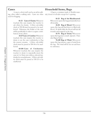 Canes                                                 Household Items, Bags
                                    A cane is a short staff used as an aid in walk-     A bag is a container made of flexible mate-
                            ing, often called a walking stick. Canes are often rial, closed on all sides except for 1 opening.
                            used for flogging.
                                                                                                01-25 Bag of the Blackhearted:
                                              01-33 Cane of Charity: Whenever           Whosoever opens this bag permanently loses
                                    touched, this cane inspires the toucher to          all morality.
                                    ask others for charity. A Drive sub-ability                 26-50 Bag of Blood: Whosoever
                                    check at TH 20 must be passed to be unaf-           opens this bag will find that it is filled with
                                    fected. Otherwise, the holder of the cane           blood. If drank fully, the blood will heal all
                                    will lie prolifically in order to acquire contri-   wounds and reappear in the bag.
                                    butions from others.                                        51-75 Bag of Tricks: Whosoever
                                              34-67 Cane of Combat: Whenever            opens this bag must consult Appendix 3: Ran-
                                    touched, this cane inspires the toucher to          dom Magical Effects.
                                    desire to use the cane combatively, to flog                 76-100 Bag of Wind: Whosoever
                                    the nearest creature. A Drive sub-ability           opens this bag releases a gust of wind from
                                    check must be passed at TH 18 to be unaf-           the bag. The wind will be hot air and have
                                    fected.                                             no substance.
Chapter 13: Magical Items




                                              68-100 Cane of Unchastity:
                                    Whenever touched, this cane inspires the
                                    toucher to desire to repeatedly insert the
                                    cane in 1 of their own orifices, selected ran-
                                    domly, for sexual pleasure. A Drive sub-abil-
                                    ity check must be passed at TH 21 to be
                                    unaffected.




                                                                               726
 