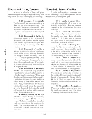 Household Items, Brooms                                 Household Items, Candles
                                   A broom is a bundle of firm, stiff plant                A candle is a long, slender, cylindrical mass
                            shoots or twigs bound tightly together usually on a     of wax containing a wick of loosely twisted threads.
                            long handle and used for sweeping and brushing.         When burned, a candle yields light.

                                            01-20 Animated Broomstick:                               01-16 Candle of Cache: Whoso-
                                   This broomstick will sweep any dirt on a                ever lights this candle will be able to see
                                   floor into the northernmost corner. This                normally by its light. However, no other
                                   broomstick functions autonomously. The                  character in the vicinity will see the candle
                                   broomstick only functions in 1 room that is             or its light.
                                   designated upon creation of the magical                           17-32 Candle of Carnivorism:
                                   broomstick.                                             Whosoever has light cast upon them from
                                            21-40 Broomstick of Barbie: Al-                this candle must pass a Drive sub-ability
                                   though this appears to be a non-magical                 check at TH 20 or they need to consume
                                   broomstick when examined, it assists orgasm             and digest insects in order to receive nour-
                                   when inserted repeatedly into a vagina. The             ishment for the rest of their life.
                                   woman will orgasm intensely within 1d6                            33-48 Candle of Casting: Who-
                                   minutes.                                                soever has light cast upon them from this
Chapter 13: Magical Items




                                            41-60 Broomstick of the Busy:                  candle must pass a Drive sub-ability check
                                   Whosoever begins to use this broomstick                 at TH 20 or begin casting spells, if able.
                                   will be unable to stop sweeping floors un-              Once affected, a character will continue to
                                   less they pass a Drive sub-ability check at             cast spells as long as this candle burns.
                                   TH 17. A check may be made hourly. Once                           49-64 Candle of Combat: Who-
                                   a floor has been swept clean, a nearby dirty            soever sees another due to the light of this
                                   floor will be sought and swept. If no nearby            candle will be compelled to combat them if
                                   dirty floor exists, then the same floor will            a Drive sub-ability check is failed at TH 20.
                                   be swept repeatedly.                                    If failed, the character will attempt combat
                                            61-80 Broomstick of Chamber-                   until the candle expires or is extinguished.
                                   maids: This broomstick only functions                             65-80 Candle of Copulation:
                                   magically in the hands of a character who is            Whosoever sees another due to the light of
                                   a chambermaid by occupation. Whenever a                 this candle will be compelled to copulate with
                                   chambermaid begins to use this broomstick,              them if a Drive sub-ability check is failed at
                                   it will clean the entire floor to perfection            TH 20. If failed, the character will attempt
                                   for her merely by her touching it to the dirty          copulation until the candle expires or is ex-
                                   floor. Next, she must touch the location                tinguished.
                                   with the broomstick where she wants the                           81-100 Candle of Cor ruption:
                                   dirt to be deposited. Otherwise, her mind               Whosoever has light cast upon them from
                                   will become dirty, and she will attempt to              this candle permanently loses 1d20 points
                                   seduce the owner of the floor.                          of morality regarding their disposition.
                                            81-100 Broomstick of Flight:
                                   When held between the legs of a character,
                                   this broom will support 1d1000 pounds in
                                   weight. The broom must be held firmly, but
                                   it will move according to the thought of the
                                   holder. The broomstick can only fly twice
                                   as fast as the character can run when unen-
                                   cumbered.

                                                                                728
 