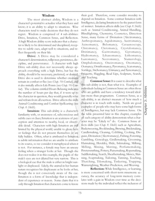 Wisdom                                 their god. Therefore, some consider morality to
          The most abstract ability, Wisdom is a             depend on Intuition. Some contrast Intuition with
character’s potential to actualize what they have and        Intelligence, declaring Intuition to be the purest form
know; it is an ability to adapt to situations. Wise          of instinct. Intuition affects skills (see Chap. 8: Skills)
characters tend to make decisions that they do not           such as Animal Conditioning, Animal Handling,
regret. Wisdom is comprised of 4 sub-abilities:              Blindfighting, Chemistry, Cosmetics, Direction
Drive, Intuition, Common Sense, and Reflection.              Sense, many forms of Divination (Alectromancy,
A high Wisdom ability score indicates that a charac-         Anthropomancy, Aspidomancy, Austromancy,
ter is likely to be determined and disciplined, recep-       Axinomancy, Belomancy, Ceraunoscopy,
tive to subtle cues, adapt well to situations, and re-       Chiromancy, Cleromancy, Crystalomancy,
flect frequently on their life.                              Dririmancy,         Gastromancy,           Gyromancy,
          Drive: A Drive may be considered a                 Hydromancy, Libanomancy, Lithomancy,
character’s determination, willpower, persistence, dis-      Lunomancy,          Necromancy,           Numerolog y,
cipline, and perseverance. A character with high             Omphalomancy, Oneiromancy, Onomancy,
Drive sub-ability does not necessarily always ap-            Oomancy, Ornithomancy, Pyromancy, Scatomancy,
proach everything with a high Drive, but has the             Sortilege, Stichomancy, Urimancy, and Xenomancy),
ability, should it be necessary, preferred, or desired.      Etiquette, Haggling, Read Lips, Sculpture, Search,
Drive also is used to determine whether creatures            and Teaching.
remain in combat or flee (see Chap. 10: Combat), and                  Common Sense: It is easier to describe what
it also initially affects Life Points (see Chap. 10: Com-    this sub-ability is not, than what it is. Examples of




                                                                                                                           Chapter 3: Abilities
bat). The column entitled Hours Relaxing indicates           individuals lacking in Common Sense are often those
the number of hours per day that, if it were up to           who are gullible and have a tendency toward ideal-
the character in question, they would generally relax        ism more than pragmatism. Common Sense, as a
and refrain from all exertion. Drive affects the skills      sub-ability, is an abstract measure of how much a
Animal Conditioning and Combat Spellcasting (see             character is in touch with reality. Nerds are good
Chap. 8: Skills).                                            examples of people who may have some high forms
          Intuition: This sub-ability is a character’s       of Intelligence, but may lack Common Sense. On
familiarity with, or awareness of, subconscious and          the table presented later in this chapter, examples
subtle cues or clues; Intuition is an acuteness of per-      of each category of ability demonstrate what a char-
ception and attention to nearby, local, or observ-           acter may be “Likely to” do. Common Sense af-
able detail. Characters with high Intuition are still        fects skills (see Chap. 8: Skills) such as Agriculture,
limited by the physical world, unable to glean facts         Basketweaving, Bookbinding, Brewing, Brickmaking,
or feelings that do not present themselves or are            Candlemaking, Cleaning, Cobbling, Cooking, Dis-
fully hidden. Often, what is attributed to Intuition         guise, Divination (Alectromancy), Fishing, Foresting,
is subtle information that we are unable to attribute        Gambling, Genealogy, Girdlemaking, Grooming,
to its source, so we consider it metaphysical when it        Hatmaking, Heraldry, Hide, Inkmaking, Milking,
is not. For instance, a female may have an uneasy            Milling, Mining, Minting, Perfumemaking,
feeling when a stranger looks at her. Though she             Pewtersmithing, Pottery, Pursemaking, Ropemaking,
does not realize it in this example, the pupils of the       Saddlemaking, Search, Sheathemaking, Silence, Skin-
male’s eyes are not dilated but very narrow. This is         ning, Soapmaking, Tailoring, Tanning, Teaching,
a biological cue that the male is either in bright sun-      Thatching, Tilemaking, Tinkering, Trapping,
light or displeased. Likely, the animal in her human         Wainwrighting, Weather Prediction, and Weaving.
nature recognizes his displeasure as he looks at her,                 Reflection: While Intelligence, or learning,
though she is not consciously aware of the cue.              is more concerned with short-term mnemonic ac-
Intuition is a form of knowledge that is indepen-            curacy, the accuracy of long-term memory corre-
dent of experience or reason. Some claim that it is          lates with a gain in Wisdom over time as the deci-
only through Intuition that characters come to know          sions made by the individual reflect the inclusion of


                                                            73
 