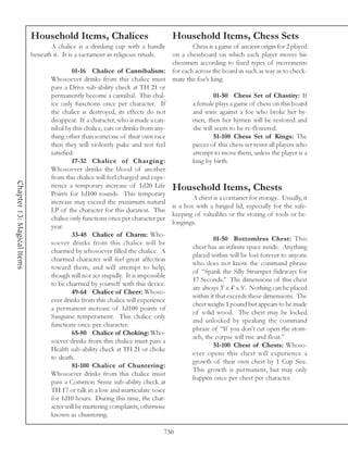 Household Items, Chalices                              Household Items, Chess Sets
                                   A chalice is a drinking cup with a handle               Chess is a game of ancient origin for 2 played
                            beneath it. It is a sacrament in religious rituals.    on a chessboard on which each player moves his
                                                                                   chessmen according to fixed types of movements
                                            01-16 Chalice of Cannibalism:          for each across the board in such as way as to check-
                                   Whosoever drinks from this chalice must         mate the foe’s king.
                                   pass a Drive sub-ability check at TH 21 or
                                   permanently become a cannibal. This chal-                        01-50 Chess Set of Chastity: If
                                   ice only functions once per character. If               a female plays a game of chess on this board
                                   the chalice is destroyed, its effects do not            and wins against a foe who broke her hy-
                                   disappear. If a character, who is made a can-           men, then her hymen will be restored and
                                   nibal by this chalice, eats or drinks from any-         she will seem to be re-flowered.
                                   thing other than someone of their own race                       51-100 Chess Set of Kings: The
                                   then they will violently puke and not feel              pieces of this chess set resist all players who
                                   satisfied.                                              attempt to move them, unless the player is a
                                            17-32 Chalice of Charging:                     king by birth.
                                   Whosoever drinks the blood of another
                                   from this chalice will feel charged and expe-
Chapter 13: Magical Items




                                   rience a temporary increase of 1d20 Life Household Items, Chests
                                   Points for 1d100 rounds. This temporary
                                                                                           A chest is a container for storage. Usually, it
                                   increase may exceed the maximum natural
                                                                                   is a box with a hinged lid, especially for the safe-
                                   LP of the character for this duration. This
                                                                                   keeping of valuables or the storing of tools or be-
                                   chalice only functions once per character per
                                                                                   longings.
                                   year.
                                            33-48 Chalice of Charm: Who-
                                                                                                    01-50 Bottomless Chest: This
                                   soever drinks from this chalice will be
                                                                                           chest has an infinite space inside. Anything
                                   charmed by whosoever filled the chalice. A
                                                                                           placed within will be lost forever to anyone
                                   charmed character will feel great affection
                                                                                           who does not know the command phrase
                                   toward them, and will attempt to help,
                                                                                           of “Spank the Silly Strumpet Sideways for
                                   though will not act stupidly. It is impossible
                                                                                           17 Seconds.” The dimensions of this chest
                                   to be charmed by yourself with this device.
                                                                                           are always 3’ x 4’ x 5’. Nothing can be placed
                                            49-64 Chalice of Cheer: Whoso-
                                                                                           within it that exceeds these dimensions. The
                                   ever drinks from this chalice will experience
                                                                                           chest weighs 1 pound but appears to be made
                                   a permanent increase of 1d100 points of
                                                                                           of solid wood. The chest may be locked
                                   Sanguine temperament. This chalice only
                                                                                           and unlocked by speaking the command
                                   functions once per character.
                                                                                           phrase of “If you don’t cut open the stom-
                                            65-80 Chalice of Choking: Who-
                                                                                           ach, the corpse will rise and float.”
                                   soever drinks from this chalice must pass a
                                                                                                    51-100 Chest of Chests: Whoso-
                                   Health sub-ability check at TH 21 or choke
                                                                                           ever opens this chest will experience a
                                   to death.
                                                                                           growth of their own chest by 1 Cup Size.
                                            81-100 Chalice of Chuntering:
                                                                                           This growth is permanent, but may only
                                   Whosoever drinks from this chalice must
                                                                                           happen once per chest per character.
                                   pass a Common Sense sub-ability check at
                                   TH 17 or talk in a low and inarticulate voice
                                   for 1d10 hours. During this time, the char-
                                   acter will be muttering complaints, otherwise
                                   known as chuntering.

                                                                                730
 