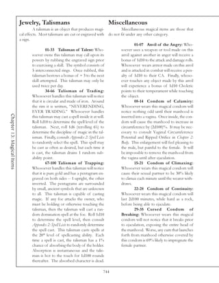 Jewelry, Talismans                                         Miscellaneous
                                     A talisman is an object that produces magi-              Miscellaneous magical items are those that
                            cal effects. Most talismans are cut or engraved with       do not fit under any other category.
                            a sign.
                                                                                                       01-07 Anvil of the Angry: Who-
                                             01-33 Talisman of Talent: Who-                   soever uses a weapon or tool made on this
                                   soever owns this talisman may call upon its                anvil against another in anger will receive a
                                   powers by rubbing the engraved sign prior                  bonus of 1d10 to the attack and damage rolls.
                                   to exercising a skill. The symbol consists of              Whosoever wears armor made on this anvil
                                   5 interconnected rings. Once rubbed, this                  and is attacked in combat will receive a pen-
                                   talisman bestows a bonus of + 3 to the next                alty of 1d10 to their CA. Finally, whoso-
                                   skill attempted. This talisman may only be                 ever touches any object made by this anvil
                                   used twice per day.                                        will experience a bonus of 1d10 Choleric
                                             34-66 Talisman of Trading:                       points to their temperament while touching
                                   Whosoever handles this talisman will notice                the object.
                                   that it is circular and made of iron. Around                        08-14 Condom of Calamity:
                                   the rim it is written, “NEVERENDING,                       Whosoever wears this magical condom will
                                   EVER TRADING.” Whosoever handles                           notice nothing odd until their manhood is
Chapter 13: Magical Items




                                   this talisman may cast a spell inside it at will.          inserted into a vagina. Once inside, the con-
                                   Roll 1d10 to determine the spell level of the              dom will cause the manhood to increase in
                                   talisman. Next, roll 1d6 (rerolling 6’s) to                circumference by (2d100)%. It may be nec-
                                   determine the discipline of magic in the tal-              essary to consult Vaginal Circumference
                                   isman. Finally, consult Appendix 2: Spell Lists            Potential and Ripped Orifice in Chapter 2:
                                   to randomly select the spell. This spell may               Body. This enlargement will feel pleasing to
                                   be cast as often as desired, but each time it              the male, but painful to the female. It will
                                   is cast, the talisman drains 1 random sub-                 be impossible to remove the manhood from
                                   ability point.                                             the vagina until after ejaculation.
                                             67-100 Talisman of Trapping:                              15-21 Condom of Climaxing:
                                   Whosoever handles this talisman will notice                Whosoever wears this magical condom will
                                   that it is pure gold and has a pentagram en-               cause their sexual partner to be 30% likely
                                   graved on both sides -- 1 upright, the other               to climax each minute until the wearer with-
                                   inverted. The pentagrams are surrounded                    draws.
                                   by small, ancient symbols that are unknown                          22-28 Condom of Continuity:
                                   to all. This talisman is capable of casting                Whosoever wears this magical condom will
                                   magic. If any foe attacks the owner, who                   last 2d100 minutes, while hard as a rock,
                                   must be holding or otherwise touching the                  before being able to ejaculate.
                                   talisman, then the talisman will cast a ran-                        29-35 Cursed Condom of
                                   dom domination spell at the foe. Roll 1d10                 Breaking: Whosoever wears this magical
                                   to determine the spell level, then consult                 condom will not notice that it breaks prior
                                   Appendix 2: Spell Lists to randomly determine              to ejaculation, exposing the entire head of
                                   the spell cast. This talisman casts spells at              the manhood. Worse, any cum that launches
                                   the 20th level of spellcasting ability. Each               forth from manhood otherwise covered by
                                   time a spell is cast, the talisman has a 1%                this condom is 69% likely to impregnate the
                                   chance of absorbing the body of the holder.                female partner.
                                   Absorption is instantaneous and the talis-
                                   man is hot to the touch for 1d100 rounds
                                   thereafter. The absorbed character is dead.

                                                                                   744
 