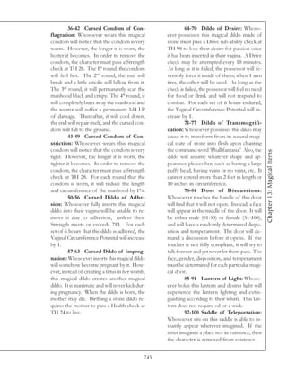 36-42 Cursed Condom of Con-                         64-70 Dildo of Desire: Whoso-
flagration: Whosoever wears this magical            ever possesses this magical dildo made of
condom will notice that the condom is very          stone must pass a Drive sub-ability check at
warm. However, the longer it is worn, the           TH 98 to lose their desire for passion once
hotter it becomes. In order to remove the           it has been inserted in their vagina. A Drive
condom, the character must pass a Strength          check may be attempted every 10 minutes.
check at TH 28. The 1st round, the condom           As long as it is failed, the possessor will fe-
will feel hot. The 2nd round, the end will          verishly force it inside of them; when 1 arm
break and a little smoke will billow from it.       tires, the other will be used. As long as the
The 3rd round, it will permanently scar the         check is failed, the possessor will feel no need
manhood black and crispy. The 4th round, it         for food or drink and will not respond to
will completely burn away the manhood and           combat. For each set of 6 hours endured,
the wearer will suffer a permanent 1d4 LP           the Vaginal Circumference Potential will in-
of damage. Thereafter, it will cool down,           crease by 1.
the end will repair itself, and the cursed con-              71-77 Dildo of Transmogrifi-
dom will fall to the ground.                        cation: Whosoever possesses this dildo may
         43-49 Cursed Condom of Con-                cause it to transform from its natural magi-
striction: Whosoever wears this magical             cal state of stone into flesh upon chanting
condom will notice that the condom is very          the command word ‘Phallifantasia.’ Also, the




                                                                                                       Chapter 13: Magical Items
tight. However, the longer it is worn, the          dildo will assume whatever shape and ap-
tighter it becomes. In order to remove the          pearance pleases her, such as having a large
condom, the character must pass a Strength          puffy head, having veins or no veins, etc. It
check at TH 28. For each round that the             cannot extend more than 2 feet in length or
condom is worn, it will reduce the length           10 inches in circumference.
and circumference of the manhood by 1%.                      78-84 Door of Discussions:
         50-56 Cursed Dildo of Adhe-                Whosoever touches the handle of this door
sion: Whosoever fully inserts this magical          will find that it will not open. Instead, a face
dildo into their vagina will be unable to re-       will appear in the middle of the door. It will
move it due to adhesion, unless their               be either male (01-50) or female (51-100),
Strength meets or exceeds 213. For each             and will have a randomly determined dispo-
set of 6 hours that the dildo is adhered, the       sition and temperament. The door will de-
Vaginal Circumference Potential will increase       mand a discussion before it opens. If the
by 1.                                               toucher is not fully compliant, it will try to
         57-63 Cursed Dildo of Impreg-              talk forever and yet never let them pass. The
nation: Whosoever inserts this magical dildo        face, gender, disposition, and temperament
will somehow become pregnant by it. How-            must be determined for each particular magi-
ever, instead of creating a fetus in her womb,      cal door.
this magical dildo creates another magical                   85-91 Lantern of Light: Whoso-
dildo. It is inanimate and will never kick dur-     ever holds this lantern and desires light will
ing pregnancy. When the dildo is born, the          experience the lantern lighting and extin-
mother may die. Birthing a stone dildo re-          guishing according to their whim. This lan-
quires the mother to pass a Health check at         tern does not require oil or a wick.
TH 24 to live.                                               92-100 Saddle of Teleportation:
                                                    Whosoever sits on this saddle is able to in-
                                                    stantly appear wherever imagined. If the
                                                    sitter imagines a place not in existence, then
                                                    the character is removed from existence.


                                              745
 
