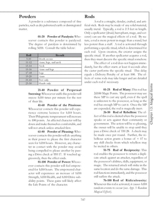 Powders                                                    Rods
         A powder is a substance composed of fine            A rod is a straight, slender, crafted, and arti-
particles, such as dry pulverized earth or disintegrated
                                                   ficial stick. Rods may be made of any solid material,
matter.                                            usually metal. Typically, a rod is 2-3 feet in length.
                                                   Only a spellcaster (druid, hierophant, mage, and sor-
                  01-20 Powder of Paralysis: Who- cerer) can use the magical effects of a rod. By na-
         soever contacts this powder is paralyzed. ture, a rod is more potent in magic than a wand, but
         The degree of paralysis is determined by less potent than a staff. A rod is activated through
         rolling 3d10. Consult the table below:    performing a specific ritual, which is determined for
                                                   each rod. Upon creation, the creator assigns the
     Roll                             Re s ult     specific ritual. If another spellcaster acquires a rod,
      3 -1 0       De a th oc c urs                then they must discern the specific ritual somehow.
     1 1 -1 2      Ar ms, l e gs, a nd ne c k                The effect of a rod does not happen imme-
     1 3 -1 4      Ne c k                          diately, but the effect starts at least 4 seconds after
     1 5 -1 6      Ar ms a nd l e gs
                                                   the caster performs the specific ritual. This delay
     1 7 -1 8      Le gs
                                                   equals a Delivery Penalty of at least 100. The ef-
     1 9 -2 0      Ar ms
     2 1 -2 2      Fe e t onl y
                                                   fects of some rods may take longer and are detailed
     2 3 -3 0      Ha nds onl y                    under each rod if necessary.




                                                                                                                  Chapter 13: Magical Items
                 21-40 Powder of Per petual                              01-25 Rod of Many: This rod has
        Sneezing: Whosoever sniffs this powder will            2d100 Magic Points. The possessor may use
        sneeze 1d10 times per minute for the rest              these MP to cast any spell, even if the spell
        of their life.                                         is unknown to the possessor, as long as the
                 41-60 Powder of the Pituitous:                rod has enough MP to cast it. Once the MP
        Whosoever contacts this powder will expe-              are expended, the rod is magically inert.
        rience extreme laziness for 1d10 hours.                          26-50 Rod of Rebellion: The ef-
        Their Phlegmatic temperament will increase             fect of this rod is elicited when the possessor
        to 100 points. An affected character will lay          speaks or acts against their community or
        down and make themselves comfortable, and              government. The action will be so pleasing,
        will not attack unless attacked first.                 the owner will be unable to stop until they
                 61-80 Powder of Pleasing: Who-                pass a Drive check of TH 28. A check may
        soever contacts this powder will do anything           be made once per round. Further, the re-
        in their power to please the first character           bellious action grants a bonus of + 17 to
        seen for 1d10 hours. However, any charac-              any skill checks from which rebellion may
        ter in contact with the powder may avoid               be incited in others.
        being compelled to please another by pass-                       51-75 Rod of Reciprocity: This
        ing a Drive check at TH 17. If touched ag-             rod enables the possessor to return a dupli-
        gressively, then the effect ends.                      cate attack against an attacker, regardless of
                 81-100 Powder of Power: Whoso-                the possessor’s abilities, skills, equipment, or
        ever contacts this powder will feel empow-             magic. The returned attack will strike in the
        ered for 1d10 hours. The empowered char-               same location and do the same damage. This
        acter will experience an increase of 1d10              rod functions immediately, and the possessor
        Strength, 1d10 Health, and 1d10 Drive sub-             still suffers the attack.
        ability points. These gains will likely affect                   76-100 Rod of Ridiculousity:
        the Life Points of the character.                      Whenever this rod is activated, it causes 1d10
                                                               random events to occur (see App. 3: Random
                                                               Magical Effects).

                                                       747
 