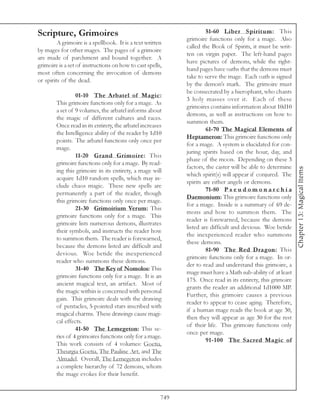Scripture, Grimoires                                                  51-60 Liber Spiritum: This
                                                             grimoire functions only for a mage. Also
         A grimoire is a spellbook. It is a text written
                                                             called the Book of Spirits, it must be writ-
by mages for other mages. The pages of a grimoire
                                                             ten on virgin paper. The left-hand pages
are made of parchment and bound together. A
                                                             have pictures of demons, while the right-
grimoire is a set of instructions on how to cast spells,
                                                             hand pages have oaths that the demons must
most often concerning the invocation of demons
                                                             take to serve the mage. Each oath is signed
or spirits of the dead.
                                                             by the demon’s mark. The grimoire must
                                                             be consecrated by a hierophant, who chants
                 01-10 The Arbatel of Magic:
                                                             3 holy masses over it. Each of these
        This grimoire functions only for a mage. As
                                                             grimoires contains information about 10d10
        a set of 9 volumes, the arbatel informs about
                                                             demons, as well as instructions on how to
        the magic of different cultures and races.
                                                             summon them.
        Once read in its entirety, the arbatel increases
                                                                      61-70 The Magical Elements of
        the Intelligence ability of the reader by 1d10
                                                             Heptameron: This grimoire functions only
        points. The arbatel functions only once per
                                                             for a mage. A system is elucidated for con-
        mage.
                                                             juring spirits based on the hour, day, and
                 11-20 Grand Grimoire: This
                                                             phase of the moon. Depending on these 3
        grimoire functions only for a mage. By read-
                                                             factors, the caster will be able to determine




                                                                                                             Chapter 13: Magical Items
        ing this grimoire in its entirety, a mage will
                                                             which spirit(s) will appear if conjured. The
        acquire 1d10 random spells, which may in-
                                                             spirits are either angels or demons.
        clude chaos magic. These new spells are
                                                                      71-80 P s e u d o m o n a r c h i a
        permanently a part of the reader, though
                                                             Daemonium: This grimoire functions only
        this grimoire functions only once per mage.
                                                             for a mage. Inside is a summary of 69 de-
                 21-30 Grimoirium Verum: This
                                                             mons and how to summon them. The
        grimoire functions only for a mage. This
                                                             reader is forewarned, because the demons
        grimoire lists numerous demons, illustrates
                                                             listed are difficult and devious. Woe betide
        their symbols, and instructs the reader how
                                                             the inexperienced reader who summons
        to summon them. The reader is forewarned,
                                                             these demons.
        because the demons listed are difficult and
                                                                      81-90 The Red Dragon: This
        devious. Woe betide the inexperienced
                                                             grimoire functions only for a mage. In or-
        reader who summons these demons.
                                                             der to read and understand this grimoire, a
                 31-40 The Key of Nomolos: This
                                                             mage must have a Math sub-ability of at least
        grimoire functions only for a mage. It is an
                                                             175. Once read in its entirety, this grimoire
        ancient magical text, an artifact. Most of
                                                             grants the reader an additional 1d1000 MP.
        the magic within is concerned with personal
                                                             Further, this grimoire causes a previous
        gain. This grimoire deals with the drawing
                                                             reader to appear to cease aging. Therefore,
        of pentacles, 5-pointed stars inscribed with
                                                             if a human mage reads the book at age 30,
        magical charms. These drawings cause magi-
                                                             then they will appear as age 30 for the rest
        cal effects.
                                                             of their life. This grimoire functions only
                 41-50 The Lemegeton: This se-
                                                             once per mage.
        ries of 4 grimoires functions only for a mage.
                                                                      91-100 The Sacred Magic of
        This work consists of 4 volumes: Goetia,
        Theurgia Goetia, The Pauline Art, and The
        Almadel. Overall, The Lemegeton includes
        a complete hierarchy of 72 demons, whom
        the mage evokes for their benefit.


                                                       749
 