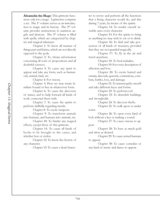 Abramelin the Mage: This grimoire func-            ter to revive and perform all the functions
                            tions only for a mage. 3 grimoires comprise        that a living character would do, and this
                            a set. The 1st volume serves as an introduc-       during 7 years, by means of the spirits.
                            tion to magic and its history. The 2nd vol-                 Chapter 14: To render oneself in-
                            ume provides instructions to summon an-            visible unto every character.
                            gels and demons. The 3rd volume is filled                   Chapter 15: For the spirits to bring
                            with spells, which are categorized by chap-        us anything we may wish to eat or to drink.
                            ter and magical talismans:                                  Chapter 16: To find and take pos-
                                     Chapter 1: To know all manner of          session of all kinds of treasures, provided
                            things past and future, which are not directly     that they are not guarded magically.
                            opposed to the gods.                                        Chapter 17: To fly in the air and
                                     Chapter 2: To obtain information          travel anywhere.
                            concerning all sorts of propositions and all                Chapter 18: To heal maladies.
                            doubtful sciences.                                          Chapter 19: For every description of
                                     Chapter 3: To cause any spirit to         affection and love.
                            appear and take any form, such as human-                    Chapter 20: To excite hatred and
                            oid, animal, bird, etc.                            enmity, discords, quarrels, contentions, com-
                                     Chapter 4: For visions.                   bats, battles, loss, and damage.
                                     Chapter 5: How we may retain fa-                   Chapter 21: To transmogrify oneself
Chapter 13: Magical Items




                            miliars bound or free in whatsoever form.          and take different faces and forms.
                                     Chapter 6: To cause the discovery                  Chapter 22: To perform evil.
                            of mines, and to help forward all kinds of                  Chapter 23: To demolish buildings
                            work connected there-with.                         and strongholds.
                                     Chapter 7: To cause the spirits to                 Chapter 24: To discover thefts.
                            perform skillfully regarding metals.                        Chapter 25: To walk upon or under
                                     Chapter 8: To excite tempests.            water.
                                     Chapter 9: To transform animals                    Chapter 26: To open every kind of
                            into humans, and humans into animals, etc.         lock without a key or making a sound.
                                     Chapter 10: To hinder any magical                  Chapter 27: To cause visions to ap-
                            effects, except those of this grimoire.            pear.
                                     Chapter 11: To cause all kinds of                  Chapter 28: To have as much gold
                            books to be brought to the caster, and             and silver as desired.
                            whether lost or stolen.                                     Chapter 29: To cause armed humans
                                     Chapter 12: To know the Secrets of        to appear.
                            any character.                                              Chapter 30: To cause comedies or
                                     Chapter 13: To cause a dead charac-       any kind of music and dance to appear.




                                                                         750
 
