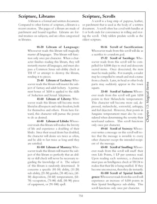 Scripture, Librams                                       Scripture, Scrolls
         A libram is a formal and written document.              A scroll is a long strip of papyrus, leather,
Compared to other forms of scripture, a libram is a      or parchment that is used as the body of a written
recent creation. The pages of a libram are made of       document. A scroll often has a rod with handles at
parchment and bound together. Librams are for-           1 or both ends for convenience in rolling and stor-
mal treatises on subjects, and are often categorized     ing the scroll. Only tablets predate scrolls as the
in libraries.                                            oldest scripture.

                 01-20 Libram of Language:                                01-16 Scroll of Sacrification:
       Whosoever reads this libram will magically                Whosoever reads from this scroll will die as
       master all languages. This libram will func-              a sacrifice to a random god.
       tion only once per character. When a char-                         17-32 Scroll of Sacrilege: Who-
       acter finishes reading this libram, they will             soever reads from this scroll will be com-
       instantly master all languages, and must also             pelled for 1d100 days to steal and desecrate
       pass a Common Sense sub-ability check at                  sacred items. Once desecrated, the item
       TH 17 or attempt to destroy the libram,                   must be made public. For example, a reader
       rending it to pieces.                                     may be compelled to smash and steal a statue
                 21-40 Libram of Lechery: Who-                   from a church. Later, its head or other body




                                                                                                                     Chapter 13: Magical Items
       soever reads this libram will master the sub-             parts may suddenly appear in the town
       ject of fantasy and adult lechery. A perma-               square.
       nent bonus of 3d10 is applied to the skills                        33-48 Scroll of Sadness: Whoso-
       of Seduction and Sexual Adeptness.                        ever reads from this scroll will gain 1d10
                 41-60 Libram of Liberty: Who-                   points in their Melancholic temperament.
       soever reads this libram will become more                 This character will become more sad, de-
       liberal in all respects and value freedom, both           pressed, melancholic, sorrowful, unhappy,
       for themselves and others. From here for-                 and feel dejected. However, their points in
       ward, this character will pursue the power                Sanguine temperament must also be con-
       to do as desired.                                         sidered when determining the severity their
                 61-80 Libram of Libido: Whoso-                  newfound sadness. This scroll functions
       ever reads this libram will realize the brevity           only once per character.
       of life and experience a doubling of their                         49-64 Scroll of Secrecy: Whoso-
       libido. Since their sexual desire has doubled,            ever writes a message on this scroll will no-
       the character will desire sex twice as often,             tice that the message is invisible to every
       and be able to last twice as long until they              other character except the intended recipi-
       are satisfied.                                            ent of the message.
                 81-100 Libram of Mastery: Who-                           65-80 Scroll of Snuffing: Whoso-
       soever reads this libram will master the sub-             ever reads from this scroll will snuff their
       ject of this libram so perfectly that an abil-            own Life Points, 1 LP per sentence read.
       ity or skill check will never be necessary re-            Upon reading each sentence, a character
       garding the knowledge of it. The subject                  must pass an Intelligence check at TH 24 to
       of this libram is randomly determined. It                 realize that their life is being snuffed. If they
       concerns a specific (01-10) ability, (11-20)              become unconscious, then they die instantly.
       sub-ability, (21-30) gender, (31-40) race, (41-                    81-100 Scroll of Spatial Intelli-
       50) disposition, (51-60) temperament, (61-                gence: Whosoever reads from this scroll will
       70) occupation, (71-80) skill, (81-90) piece              experience an increase of 1d10 points in
       of equipment, or (91-100) spell.                          their Spatial Intelligence sub-ability. This
                                                                 scroll functions only once per character.

                                                     751
 