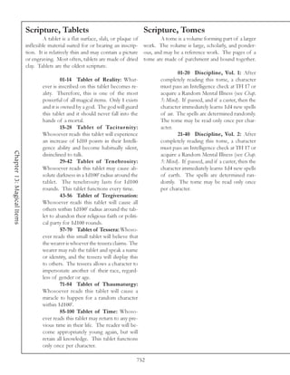 Scripture, Tablets                                     Scripture, Tomes
                                    A tablet is a flat surface, slab, or plaque of        A tome is a volume forming part of a larger
                            inflexible material suited for or bearing an inscrip- work. The volume is large, scholarly, and ponder-
                            tion. It is relatively thin and may contain a picture ous, and may be a reference work. The pages of a
                            or engraving. Most often, tablets are made of dried tome are made of parchment and bound together.
                            clay. Tablets are the oldest scripture.
                                                                                                  01-20 Discipline, Vol. 1: After
                                              01-14 Tablet of Reality: What-              completely reading this tome, a character
                                    ever is inscribed on this tablet becomes re-          must pass an Intelligence check at TH 17 or
                                    ality. Therefore, this is one of the most             acquire a Random Mental Illness (see Chap.
                                    powerful of all magical items. Only 1 exists          5: Mind). If passed, and if a caster, then the
                                    and it is owned by a god. The god will guard          character immediately learns 1d4 new spells
                                    this tablet and it should never fall into the         of air. The spells are determined randomly.
                                    hands of a mortal.                                    The tome may be read only once per char-
                                              15-28 Tablet of Taciturnity:                acter.
                                    Whosoever reads this tablet will experience                   21-40 Discipline, Vol. 2: After
                                    an increase of 1d10 points in their Intelli-          completely reading this tome, a character
                                    gence ability and become habitually silent,           must pass an Intelligence check at TH 17 or
Chapter 13: Magical Items




                                    disinclined to talk.                                  acquire a Random Mental Illness (see Chap.
                                              29-42 Tablet of Tenebrosity:                5: Mind). If passed, and if a caster, then the
                                    Whosoever reads this tablet may cause ab-             character immediately learns 1d4 new spells
                                    solute darkness in a 1d100’ radius around the         of earth. The spells are determined ran-
                                    tablet. The tenebrosity lasts for 1d100               domly. The tome may be read only once
                                    rounds. This tablet functions every time.             per character.
                                              43-56 Tablet of Tergiversation:
                                    Whosoever reads this tablet will cause all
                                    others within 1d100’ radius around the tab-
                                    let to abandon their religious faith or politi-
                                    cal party for 1d100 rounds.
                                              57-70 Tablet of Tessera: Whoso-
                                    ever reads this small tablet will believe that
                                    the wearer is whoever the tessera claims. The
                                    wearer may rub the tablet and speak a name
                                    or identity, and the tessera will display this
                                    to others. The tessera allows a character to
                                    impersonate another of their race, regard-
                                    less of gender or age.
                                              71-84 Tablet of Thaumaturgy:
                                    Whosoever reads this tablet will cause a
                                    miracle to happen for a random character
                                    within 1d100’.
                                              85-100 Tablet of Time: Whoso-
                                    ever reads this tablet may return to any pre-
                                    vious time in their life. The reader will be-
                                    come appropriately young again, but will
                                    retain all knowledge. This tablet functions
                                    only once per character.

                                                                                752
 