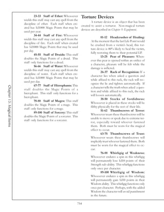 23-33 Staff of Ether: Whosoever Torture Devices
                            wields this staff may cast any spell from the
                                                                                  A torture device is an object that has been
                            discipline of ether. Each staff when cre-
                                                                          created to assist a torturor. Non-magical torture
                            ated has 1d1000 Magic Points that may be
                                                                          devices are described in Chapter 9: Equipment.
                            used per year.
                                     34-44 Staff of Fire: Whosoever
                                                                                           01-12 Headcrusher of Healing:
                            wields this staff may cast any spell from the
                                                                                  At the moment that the last Life Point would
                            discipline of fire. Each staff when created
                                                                                  be crushed from a victim’s head, this tor-
                            has 1d1000 Magic Points that may be used
                                                                                  ture device is 80% likely to heal the victim,
                            per day.
                                                                                  fully restoring them to their potential LP.
                                     45-55 Staff of Druids: This staff
                                                                                           13-25 Pear of Pleasure: When-
                            doubles the Magic Points of a druid. This
                                                                                  ever this pear is opened within an orifice of
                            staff only functions for a druid.
                                                                                  a character, pleasure will be felt while the
                                     56-66 Staff of Water: Whosoever
                                                                                  damage is inflicted.
                            wields this staff may cast any spell from the
                                                                                           26-37 Rack of Recognition: If a
                            discipline of water. Each staff when cre-
                                                                                  character lies when asked a question and
                            ated has 1d1000 Magic Points that may be
                                                                                  while affixed to this rack, the rack will rec-
                            used per day.
                                                                                  ognize the lie and tighten automatically. If
                                     67-77 Staff of Hierophants: This
Chapter 13: Magical Items




                                                                                  a character tells the truth when asked a ques-
                            staff doubles the Magic Points of a
                                                                                  tion and while affixed to this rack, the rack
                            hierophant. This staff only functions for a
                                                                                  will loosen automatically.
                            hierophant.
                                                                                           38-50 Stocks of Sordidness:
                                     78-88 Staff of Mages: This staff
                                                                                  Whosoever is placed in these stocks will be
                            doubles the Magic Points of a mage. This
                                                                                  filthy physically for the rest of their life.
                            staff only functions for a mage.
                                                                                           51-62 Thumbscrews of Terror:
                                     89-100 Staff of Sorcery: This staff
                                                                                  Whosoever wears these thumbscrews will be
                            doubles the Magic Points of a sorcerer. This
                                                                                  unable to move or speak due to extreme ter-
                            staff only functions for a sorcerer.
                                                                                  ror, especially toward whoever fastened
                                                                                  them. Both must be worn for the magical
                                                                                  effect to occur.
                                                                                           63-75 Thumbscrews of Trust:
                                                                                  Whosoever wears these thumbscrews will
                                                                                  implicitly trust whoever fastened them. Both
                                                                                  must be worn for the magical effect to oc-
                                                                                  cur.
                                                                                           76-88 Whirligig of Weakness:
                                                                                  Whosoever endures a spin in this whirligig
                                                                                  will permanently lose 1d10 points of their
                                                                                  Strength sub-ability. This whirligig functions
                                                                                  only once per character.
                                                                                           89-100 Whirligig of Wisdom:
                                                                                  Whosoever endures a spin in this whirligig
                                                                                  will permanently gain 1d10 points in their
                                                                                  Wisdom ability. This whirligig functions only
                                                                                  once per character. Perhaps, with the added
                                                                                  Wisdom the character will avoid punishment
                                                                                  in the future.

                                                                        754
 