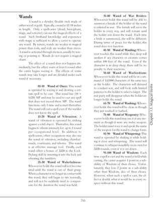 Wands                                                                31-40 Wand of War Brides:
                                                            Whosoever holds this wand will be able to
        A wand is a slender, flexible stick made of
                                                            summon a female if the holder of the wand
either wood or gold. Typically, a wand is 12-18 inches
                                                            is enlisted in war. The female will serve the
in length. Only a spellcaster (druid, hierophant,
                                                            holder in every way, and will remain until
mage, and sorcerer) can use the magical effects of a
                                                            the holder sets down the wand. Each time
wand. Such firsthand knowledge and experience
                                                            a bride is summoned, she will be different.
with magic is sufficient to allow a caster to operate
                                                            During times of peace for the holder, this
any wand. By nature, wands are weaker in magical
                                                            wand does not function.
power than rods, and rods are weaker than staves.
                                                                     41-50 Wand of Warding: Whoso-
A wand is activated through motion, usually by wav-
                                                            ever touches this wand while they sleep will
ing or pointing it. Wands do not require a magical
                                                            awaken if any character or creature comes
chant.
                                                            within 100 feet of the wand. Even if the
        The effect of a wand does not happen im-
                                                            character is in deep sleep, there will be no
mediately, but the effect starts at least 1 round after
                                                            penalty to their reactions.
the caster begins waving it. The effects of some
                                                                     51-60 Wand of Warlordism:
wands may take longer and are detailed under each
                                                            Whosoever holds this wand will be in com-
wand if necessary.
                                                            mand of 1d1000 characters of the same race
                                                            as the holder. The characters will demand




                                                                                                              Chapter 13: Magical Items
                01-10 Wand of Once: This wand
                                                            to conduct war, and will look with limited
        is operated by waving it and desiring a cer-
                                                            patience to the holder to select a target. The
        tain spell to be cast. This wand has (10 +
                                                            war party will disappear when the holder no
        1d20) MP and may be used to cast any spell
                                                            longer holds the wand.
        that does not exceed these MP. The wand
                                                                     61-70 Wand of Washing: Whoso-
        functions only 1 time and is inert thereafter.
                                                            ever holds this wand will be clean as though
        The wand will cast a spell even if the wielder
                                                            they just washed or bathed.
        does not know the spell.
                                                                     71-80 Wand of Weaponry: Who-
                11-20 Wand of Vibration: A
                                                            soever holds this wand may use it at any mo-
        wand of vibration is operated by striking
                                                            ment as though it were any melee weapon.
        against a solid object. Thereafter, this wand
                                                            The holder must wave it and speak the name
        begins to vibrate intensely for up to 1 round
                                                            of the weapon for the wand to change form.
        per occupational level. In addition to
                                                                     81-90 Wand of Whispering: This
        spellcasters, other occupations may also use
                                                            wand is operated by shaking it while hold-
        the wand of vibration, including chamber-
                                                            ing it close and whispering. The wand will
        maids, courtesans, and whores. This wand
                                                            continue to whisper inaudibly on its own for
        is an effective massage tool. Finally, each
                                                            2d20 rounds, even if it is set down.
        wand offers a bonus of 2d20 to the Lock-
                                                                     91-100 Wand of Wisdom: Each
        Picking skill by inserting it into the lock and
                                                            time a spell is cast and the wand is held while
        vibrating the tumblers.
                                                            casting, the caster acquires 1 point in a sub-
                21-30 Wand of Wakefulness:
                                                            ability of Wisdom of their choice. Unfor-
        Whosoever holds this wand will not become
                                                            tunately, they lose 2 points in a sub-ability
        tired until the wand is out of their grasp.
                                                            other than Wisdom, also of their choice.
        When a character is no longer in contact with
                                                            However, when such a spell is cast, the ef-
        this wand, they will begin to tire normally,
                                                            fect is double what it would be in every re-
        and will not be suddenly tired to compen-
                                                            spect without this wand.
        sate for the duration the wand was held.



                                                      755
 