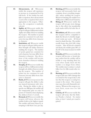 03.   Advancement, of: Whosoever                09.   Bitching, of: Whosoever wields this
                                  wields this weapon will experience              weapon will incessantly bitch and
                                  in increase in occupational level by            complain about everything imagin-
                                  1d4 levels. If the wielder has mul-             able, unless wielding the weapon.
                                  tiple occupations, then advancement             Whenever bitching, the wielder loses
                                  occurs in the occupation that is most           3d20 points of Rhetorical Charisma.
                                  appropriate to the weapon. Other-         10.   Biting, of: Whosoever wields this
                                  wise, the occupation is randomly                weapon will not give more damage
                                  selected.                                       due to this effect, but inexplicably,
                            04.   Agility, of: Whosoever wields this              teeth marks will be left after the at-
                                  weapon will gain 1d20 points in their           tack.
                                  Agility sub-ability whenever wielding     11.   Bloodthirst, of: Whosoever wields
                                  the weapon. The number of points                this weapon will be compelled to
                                  gained are consistent for each char-            drink the blood of a freshly slaugh-
                                  acter, but may differ from character            tered victim per week. All blood
                                  to character.                                   must be drank that day. The wielder
                            05.   Antichristo, of: Whosoever wields               usually hopes they don’t kill a large
                                  this weapon will gain 1d10 points in            creature. After all blood is drained
                                  their Strength sub-ability whenever             and drank, the wielder gains 50% of
Chapter 13: Magical Items




                                  wielding the weapon. The number                 the LP of the dead creature for 1d10
                                  of points gained are consistent for             hours.
                                  each character, but may differ from       12.   Brutality, of: Whosoever wields this
                                  character to character. Also, the ac-           weapon will become so brutal dur-
                                  tions of the wielder will become                ing combat that the wielder will be
                                  more shameless whenever wielding                unable to stop attacking their foe,
                                  the weapon.                                     even when clearly dead and the
                            06.   Atrophy, of: Whosoever wields this              wielder is in danger from others.
                                  weapon will lose 1d20 points in their           The wielder must continue to attack
                                  Strength sub-ability whenever wield-            fallen foes for 2d6 rounds after vic-
                                  ing the weapon. The number of                   tory.
                                  points lost are consistent for each       13.   Burning, of: Whosoever wields this
                                  character, but may differ from char-            weapon will cause 150% damage that
                                  acter to character.                             is normal for the weapon due to the
                            07.   Bards, of: Whosoever possesses this             fact that this weapon is searing hot,
                                  weapon will gain the ability to play            except to the owner. This weapon
                                  any musical instrument with virtu-              may cause fires with flammable sub-
                                  osity. Having the ability to play at            stances. Whenever the weapon con-
                                  speeds over 300 bpm, the wielder will           tacts flesh, steam rises for 1d4
                                  also temporarily gains an extra 15              rounds.
                                  points of Charisma when displaying        14.   Celerity, of: Whosoever wields this
                                  this ability in front of crowds.                weapon will notice that the Deliv-
                            08.   Betrayal, of: Whosoever wields this             ery Penalty is halved. No matter
                                  weapon will betray whoever the                  what, at least 1 attack per round is
                                  wielder holds in the highest regard.            gained.
                                  The wielder will betray them by at-
                                  tempting to kill them once per day.



                                                                      758
 
