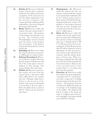 24.   Darkok, of: Whosoever wields this        29.   Disintegration, of: Whosoever
                                  weapon will quit their occupation              wields this weapon will cause any
                                  and pursue the ruffian and sorcerer            creature touched with this weapon
                                  occupations. If the owner does not             to be separated into individual cells.
                                  have the ability requirements to be            If the touched creature passes a
                                  the necessary occupation, this                 Drive check at TH 20, then the dis-
                                  weapon grants the minimum ability              integration fails and is wasted. This
                                  requirements. The owner will guard             property of this weapon functions
                                  this weapon with their life.                   only once per day. Nothing short
                            25.   Death, of: Whosoever wields this               of a wish can restore life to this crea-
                                  weapon will cause instant death to             ture of a billion pieces.
                                  any creature struck. This property       30.   Dolor, of: Whosoever wields this
                                  of this weapon only functions once             weapon will not give greater dam-
                                  per day. The command word                      age to an enemy upon striking them,
                                  ‘bloatedsmellyass’ must be chanted             but each time a victim is struck they
                                  upon the attack, or this property              must pass a Strength check at TH
                                  does not function. If the attack is            17 or fall unconscious from excru-
                                  missed, then this property is wasted           ciating pain. If they fall unconscious,
                                  for this day.                                  their LP will be reduced to what is
Chapter 13: Magical Items




                            26.   Defending, of: Whosoever wields                appropriate for their unconscious-
                                  this weapon will receive an increase           ness, and the victim will remain un-
                                  of 1d20 points of Current Armor.               conscious until the attacker apolo-
                            27.   Delicious Devouring, of: Whoso-                gizes or 8 hours pass. When con-
                                  ever wields this weapon will notice            sciousness is regained, the victim will
                                  that the weapon noisily devours 1d4            have 1 LP above their maximum LP
                                  LP of the victim upon contact in               for unconsciousness. Moreover, for
                                  addition to other damage. The                  every successful attack of this
                                  weapon belches after each attack.              weapon, there is a 1% chance that
                            28.   Disdain, of: Whosoever possesses               the victim dies instantly.
                                  this weapon will notice that this        31.   Electricity, of: Whosoever wields
                                  weapon glows a dim green light                 this weapon may, upon speaking the
                                  when within 50 feet of a creature              command word of ‘wattsntwats,’
                                  who has a Physique ability that is             cast forth a trapezoid of crackling
                                  inferior to the possessor of the               electrical energy from the tip of the
                                  weapon. The possessor will attempt             weapon. This property functions
                                  to avoid them at all costs unless a            once per hour. Within the trapezoid
                                  Drive sub-ability check is passed at           is an image of the laughing visage
                                  TH 21. Either way, the possessor               of the wielder. The trapezoid will
                                  hates them.                                    hurl at its target at the speed and
                                                                                 range of a longbow arrow and con-
                                                                                 nect unerringly. Each trapezoid will
                                                                                 cause 1d10 LP of damage.




                                                                     760
 