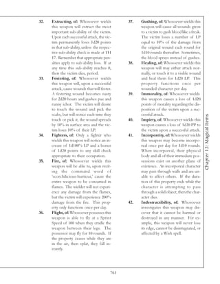 32.   Extracting, of: Whosoever wields            37.   Gushing, of: Whosoever wields this
      this weapon will extract the most                 weapon will cause all wounds given
      important sub-ability of the victim.              to a victim to gush blood like a freak.
      Upon each successful attack, the vic-             The victim loses a number of LP
      tim permanently loses 1d20 points                 equal to 10% of the damage from
      in that sub-ability, unless the respec-           the original wound each round for
      tive sub-ability check is made at TH              1d10 rounds thereafter. Sometimes,
      17. Remember that appropriate pen-                the blood sprays instead of gushes.
      alties apply to sub-ability loss. If at     38.   Healing, of: Whosoever wields this
      any time this sub-ability reaches 0,              weapon will may either attack nor-
      then the victim dies, period.                     mally, or touch it to a visible wound
33.   Festering, of: Whosoever wields                   and heal them for 1d20 LP. This
      this weapon will, upon a successful               property functions once per
      attack, cause wounds that will fester.            wounded character per day.
      A festering wound becomes nasty             39.   Immorality, of: Whosoever wields
      for 2d20 hours and gushes pus and                 this weapon causes a loss of 1d20
      runny ichor. The victim will desire               points of morality regarding the dis-
      to touch the wound and pick the                   position of the victim upon a suc-
      scabs, but will notice each time they             cessful attack.




                                                                                                  Chapter 13: Magical Items
      touch or pick it, the wound spreads         40.   Impiety, of: Whosoever wields this
      by 10% in surface area and the vic-               weapon causes a loss of 1d20 PP to
      tim loses 10% of their LP.                        the victim upon a successful attack.
34.   Fighters, of: Only a fighter who            41.   Incorporeity, of: Whosoever wields
      wields this weapon will notice an in-             this weapon may become incorpo-
      crease of 1d100% LP and a bonus                   real once per day for 1d10 rounds.
      of 1d20 points to any skill check                 When incorporeal, their physical
      appropriate to their occupation.                  body and all of their immediate pos-
35.   Fire, of: Whosoever wields this                   sessions exist on another plane of
      weapon will be able to, upon recit-               existence. An incorporeal character
      ing the command word of                           may pass through walls and are un-
      ‘scorchilicious-hurticus,’ cause the              able to affect others. If the dura-
      entire weapon to be consumed in                   tion of this property ends while the
      flames. The wielder will not experi-              character is attempting to pass
      ence any damage from the flames,                  through a solid object, then the char-
      but the victim will experience 200%               acter dies.
      damage from the fire. This prop-            42.   Indestructibility, of: Whosoever
      erty only functions once per day.                 investigates this weapon may dis-
36.   Flight, of: Whosoever possesses this              cover that it cannot be harmed or
      weapon is able to fly at a Sprint                 destroyed in any manner. For ex-
      Speed of 100 when they cradle the                 ample, this weapon will never lose
      weapon between their legs. The                    its edge, cannot be disintegrated, or
      possessor may fly for 10 rounds. If               affected by a Wish spell.
      the property ceases while they are
      in the air, then splat, they fall in-
      stantly.




                                            761
 