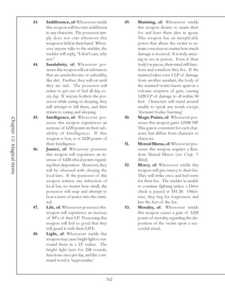43.   Indifference, of: Whosoever wields          49.   Maiming, of: Whosoever wields
                                  this weapon will become indifferent               this weapon desires to maim their
                                  to any character. The possessor sim-              foe and leave them alive in agony.
                                  ply does not care whenever this                   This weapon has an inexplicable
                                  weapon is held in their hand. When-               power that allows the victim to re-
                                  ever anyone talks to the wielder, the             main conscious no matter how much
                                  wielder will reply, “I don’t care, why            damage is received. It is truly amaz-
                                  not.”                                             ing to see in person. Even if their
                            44.   Insalubrity, of: Whosoever pos-                   body’s in pieces, their mind still func-
                                  sesses this weapon will eat substances            tions and somehow they live. If the
                                  that are unwholesome or unhealthy,                maimed takes even 1 LP of damage
                                  like dirt. Further, they will eat until           from another assailant, the body of
                                  they are sick. The possessor will                 the maimed victim bursts apart in a
                                  refuse to get out of bed all day, ev-             volcanic eruption of guts, causing
                                  ery day. If anyone bothers the pos-               1d20 LP of damage to all within 50
                                  sessor while eating or sleeping, they             feet. Characters will stand around
                                  will attempt to kill them, and then               unable to speak any words except,
                                  return to eating and sleeping.                    ‘dormant bodies bursting.’
                            45.   Intelligence, of: Whosoever pos-            50.   Magic Points, of: Whosoever pos-
Chapter 13: Magical Items




                                  sesses this weapon experiences an                 sesses this weapon gains 1d100 MP.
                                  increase of 1d20 points in their sub-             This gain is consistent for each char-
                                  ability of Intelligence. If this                  acter, but differs from character to
                                  weapon is lost, so is 2d20 points of              character.
                                  their Intelligence.                         51.   Mental Illness, of: Whosoever pos-
                            46.   Justice, of: Whosoever possesses                  sesses this weapon acquires a Ran-
                                  this weapon will experience an in-                dom Mental Illness (see Chap. 5:
                                  crease of 1d20 ethical points regard-             Mind).
                                  ing their disposition. Moreover, they       52.   Mercy, of: Whosoever wields this
                                  will be obsessed with obeying the                 weapon will give mercy to their foe.
                                  local laws. If the possessor of this              They will strike once and feel sorry
                                  weapon witness any infraction of                  for their foe. The wielder is unable
                                  local law, no matter how small, the               to continue fighting unless a Drive
                                  possessor will snap and attempt to                check is passed at TH 20. Other-
                                  beat a sense of justice into the crimi-           wise, they beg for forgiveness and
                                  nal.                                              kiss the feet of the foe.
                            47.   Life, of: Whosoever possesses this          53.   Morality, of: Whosoever wields
                                  weapon will experience an increase                this weapon causes a gain of 1d20
                                  of 50% of their LP. Possessing this               points of morality regarding the dis-
                                  weapon will feel so good that they                position of the victim upon a suc-
                                  will guard it with their LIFE.                    cessful attack.
                            48.   Light, of: Whosoever wields this
                                  weapon may cause bright light to sur-
                                  round them in a 25’ radius. The
                                  bright light lasts for 2d6 rounds,
                                  functions once per day, and the com-
                                  mand word is ‘negrosmilus.’



                                                                        762
 