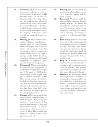 58.   Numbness, of: Whosoever wields               62.   Parrying, of: Whosoever wields this
                                  this weapon will cause a victim to                 weapon in combat will gain a bonus
                                  need to pass a Health check at TH                  of + 10 to the Parrying skill (see
                                  18 when struck. If the check is                    Chap. 8: Skills).
                                  failed, the limb of the victim where         63.   Passion, of: Whosoever wields this
                                  they are struck becomes fully numb                 weapon will feel passionate about ev-
                                  and useless for 2d10 rounds in addi-               erything they do. The wielder will
                                  tion to normal damage. If the check                kiss and make love to each slain vic-
                                  is failed, then the victim only suffers            tim. The possessor will do every-
                                  normal damage without the Numb-                    thing more extremely than normal,
                                  ness property. If the head or torso                such as slamming a door instead of
                                  is struck and paralyzed, then the vic-             closing it, or yelling instead of talk-
                                  tim dies.                                          ing.
                            59.   Opening, of: Whosoever wields this           64.   Permanency, of: Whosoever wields
                                  weapon will cause a wound that con-                this weapon will cause damage that
                                  tinually opens over the following                  is permanent and cannot be healed,
                                  1d10 rounds upon each successful                   even by a Wish spell. The weapon
                                  attack. Each consecutive round that                may only cause permanent damage
                                  the wound continues to open, the                   to each foe. It seems as though this
Chapter 13: Magical Items




                                  victim suffers 10% of the original                 weapon has a memory. Permanent
                                  damage. At the Aedile’s discretion,                damage will occur on the first suc-
                                  organs may fall out on the 10th round              cessful attack.
                                  of opening. The property of Open-            65.   Piety, of: Whosoever wields this
                                  ing only functions once per day.                   weapon will cause the character or
                            60.   Occision, of: Whosoever wields this                creature struck to experience an in-
                                  weapon will feel compelled to                      crease of 1d20 PP. This property
                                  slaughter any living creature once per             only functions once per day, on the
                                  day. If this urge is not fulfilled, then           first successful attack of the day.
                                  the possessor of this weapon must            66.   Plundern, of: Whosoever wields
                                  pass a Common Sense check at TH                    this weapon will be compelled to
                                  13 or commit suicide. If the check                 enter random houses at night when
                                  is failed and they must commit sui-                in a village, loot it, and violate any
                                  cide, then the possessor will demol-               females. This must be done all night,
                                  ish small body parts first, such as the            every night. During the day, the
                                  toes, then the feet, then the legs, etc.           character sleeps, dreams about mur-
                                  The possessor will feel no pain as                 der, and when around other charac-
                                  they slaughter themselves.                         ters, seems merry.
                            61.   Outrage, of: Whosoever wields this
                                  weapon will be compelled to say, “I
                                  think, therefore I hate,” every few
                                  minutes. The possessor of this
                                  weapon does not need to sleep and
                                  feels continual outrage. The choleric
                                  temperament of the possessor in-
                                  creases by 5d20. When wielding this
                                  weapon in combat, all attack rolls
                                  gain a bonus of + 5.


                                                                         764
 