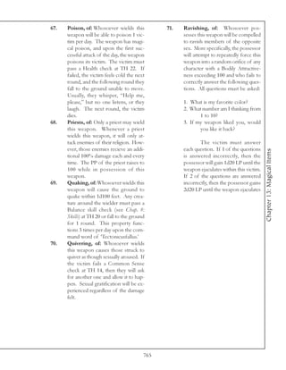 67.   Poison, of: Whosoever wields this          71.   Ravishing, of: Whosoever pos-
      weapon will be able to poison 1 vic-             sesses this weapon will be compelled
      tim per day. The weapon has magi-                to ravish members of the opposite
      cal poison, and upon the first suc-              sex. More specifically, the possessor
      cessful attack of the day, the weapon            will attempt to repeatedly force this
      poisons its victim. The victim must              weapon into a random orifice of any
      pass a Health check at TH 22. If                 character with a Bodily Attractive-
      failed, the victim feels cold the next           ness exceeding 100 and who fails to
      round, and the following round they              correctly answer the following ques-
      fall to the ground unable to move.               tions. All questions must be asked:
      Usually, they whisper, “Help me,
      please,” but no one listens, or they             1. What is my favorite color?
      laugh. The next round, the victim                2. What number am I thinking from
      dies.                                                   1 to 10?
68.   Priests, of: Only a priest may wield             3. If my weapon liked you, would
      this weapon. Whenever a priest                          you like it back?
      wields this weapon, it will only at-
      tack enemies of their religion. How-                     The victim must answer
      ever, those enemies recieve an addi-             each question. If 1 of the questions




                                                                                               Chapter 13: Magical Items
      tional 100% damage each and every                is answered incorrectly, then the
      time. The PP of the priest raises to             possessor will gain 1d20 LP until the
      100 while in possession of this                  weapon ejaculates within this victim.
      weapon.                                          If 2 of the questions are answered
69.   Quaking, of: Whosoever wields this               incorrectly, then the possessor gains
      weapon will cause the ground to                  2d20 LP until the weapon ejaculates
      quake within 1d100 feet. Any crea-
      ture around the wielder must pass a
      Balance skill check (see Chap. 8:
      Skills) at TH 20 or fall to the ground
      for 1 round. This property func-
      tions 3 times per day upon the com-
      mand word of ‘Tectonicusfallus.’
70.   Quivering, of: Whosoever wields
      this weapon causes those struck to
      quiver as though sexually aroused. If
      the victim fails a Common Sense
      check at TH 14, then they will ask
      for another one and allow it to hap-
      pen. Sexual gratification will be ex-
      perienced regardless of the damage
      felt.




                                           765
 