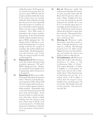 within this victim. If all 3 questions      74.   Rot, of: Whosoever wields this
                                  are answered incorrectly, then the                weapon must determine the location
                                  possessor gains 3d20 LP until the                 of each successful attack with the
                                  weapon ejaculates within this victim.             Body Part Proportion table (see
                                  If the weapon does not ejaculate                  Chap. 2: Body). Graphic Gore does
                                  within this victim within the next day,           not occur, but instead the specific
                                  then the possessor must repeatedly                body part rots and falls off or out.
                                  force this weapon in a random ori-                If it is an internal organ, then it is
                                  fice of themselves until it ejaculates.           amazingly ejected through the rec-
                                  Either way, this weapon ALWAYS                    tum. If their body cannot function
                                  ejaculates. After 1d20 rounds of                  without the body part or organ, then
                                  penetration, this weapon ejaculates               the victim dies. This property func-
                                  gray splooge. If the victim is female             tions once per foe, and seems to
                                  and the weapon ejaculates in her va-              have a memory for this.
                                  gina, it WILL impregnate her. She           75.   Shivering, of: Whosoever wields
                                  will give birth in 1d6 days to a ran-             this weapon causes those struck to
                                  domly determined type of weapon,                  shiver as though drenched in cold
                                  though it will also be a weapon of                water on a cold day. The Shivering
                                  ravishing. The mother will die upon               property lasts for 2d10 rounds.
Chapter 13: Magical Items




                                  weapon-birth. The Ravishing prop-                 Nipples become erect when Shiver-
                                  erty only functions every 5 days,                 ing, and manhoods shrivel and
                                  when its weapon-testicles become                  shrink to half-size while flaccid.
                                  overflowingly full.                         76.   Sir Cockhammer, of: Whosoever
                            72.   Regeneration, of: Whosoever pos-                  wields this weapon will introduce
                                  sesses this weapon will, upon being               themselves to others as “Sir
                                  wounded, regenerate 1 LP and 1                    Cockhammer, Duke of Chode.”
                                  BPPof damage per hour. All dam-                   This weapon illuminates a 5’ radius
                                  age and effects from Graphic Gore                 as brightly as a torch, ignites oil,
                                  is regenerated, unless the possessor              burns webs, and sets fire to flam-
                                  is decapitated.                                   mable objects. These functions may
                            73.   Regretting, of: Whosoever wields                  be performed once per day. If a
                                  this weapon will rather die than part             natural attack of 20 or higher is
                                  with it. However, each day the pos-               rolled, then the weapon causes
                                  sessor must pass a Drive check at TH              Graphic Gore, and always gets a 30
                                  14 or the weapon will cause the pos-              for severity. This Graphic Gore and
                                  sessor to wield it against a friend or            severity property only functions
                                  family member. Immediately after                  once per day.
                                  a successful attack, the possessor will
                                  put it away and feel regret. If the
                                  possessor desires to attack any char-
                                  acter other than a friend or family
                                  member, then the possessor must
                                  pass a Drive check at TH 20. 1 roll
                                  is necessary per foe. If failed, then
                                  the possessor will refuse to attack the
                                  foe in any manner, at least until to-
                                  morrow.


                                                                        766
 