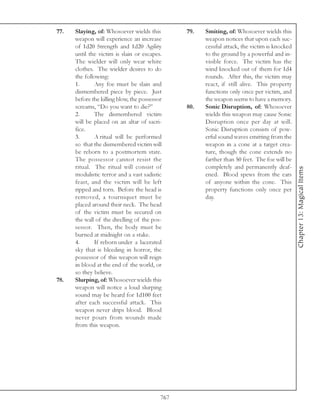 77.   Slaying, of: Whosoever wields this         79.   Smiting, of: Whosoever wields this
      weapon will experience an increase               weapon notices that upon each suc-
      of 1d20 Strength and 1d20 Agility                cessful attack, the victim is knocked
      until the victim is slain or escapes.            to the ground by a powerful and in-
      The wielder will only wear white                 visible force. The victim has the
      clothes. The wielder desires to do               wind knocked out of them for 1d4
      the following:                                   rounds. After this, the victim may
      1.      Any foe must be slain and                react, if still alive. This property
      dismembered piece by piece. Just                 functions only once per victim, and
      before the killing blow, the possessor           the weapon seems to have a memory.
      screams, “Do you want to die?”             80.   Sonic Disruption, of: Whosoever
      2.      The dismembered victim                   wields this weapon may cause Sonic
      will be placed on an altar of sacri-             Disruption once per day at will.
      fice.                                            Sonic Disruption consists of pow-
      3.      A ritual will be performed               erful sound waves emitting from the
      so that the dismembered victim will              weapon in a cone at a target crea-
      be reborn to a postmortem state.                 ture, though the cone extends no
      The possessor cannot resist the                  farther than 50 feet. The foe will be
      ritual. The ritual will consist of               completely and permanently deaf-




                                                                                               Chapter 13: Magical Items
      modulistic terror and a vast sadistic            ened. Blood spews from the ears
      feast, and the victim will be left               of anyone within the cone. This
      ripped and torn. Before the head is              property functions only once per
      removed, a tourniquet must be                    day.
      placed around their neck. The head
      of the victim must be secured on
      the wall of the dwelling of the pos-
      sessor. Then, the body must be
      burned at midnight on a stake.
      4.      If reborn under a lacerated
      sky that is bleeding in horror, the
      possessor of this weapon will reign
      in blood at the end of the world, or
      so they believe.
78.   Slurping, of: Whosoever wields this
      weapon will notice a loud slurping
      sound may be heard for 1d100 feet
      after each successful attack. This
      weapon never drips blood. Blood
      never pours from wounds made
      from this weapon.




                                           767
 