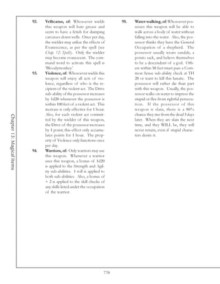 92.   Vellicatus, of: Whosoever wields            95.   Water-walking, of: Whosoever pos-
                                  this weapon will hate grease and                  sesses this weapon will be able to
                                  seem to have a fetish for dumping                 walk across a body of water without
                                  carcasses down wells. Once per day,               falling into the water. Also, the pos-
                                  the wielder may utilize the effects of            sessor thinks they have the General
                                  Evanescence, as per the spell (see                Occupation of a shepherd. The
                                  Chap. 12: Spells). Only the wielder               possessor usually wears sandals, a
                                  may become evanescent. The com-                   potato sack, and believs themselves
                                  mand word to activate this spell is               to be a descendent of a god. Oth-
                                  ‘Bloodymonkey.’                                   ers within 50 feet must pass a Com-
                            93.   Violence, of: Whosoever wields this               mon Sense sub-ability check at TH
                                  weapon will enjoy all acts of vio-                28 or want to kill this lunatic. The
                                  lence, regardless of who is the re-               possessor will rather die than part
                                  cipient of the violent act. The Drive             with this weapon. Usually, the pos-
                                  sub-ability of the possessor increases            sessor walks on water to impress the
                                  by 1d20 whenever the possessor is                 stupid or flee from rightful persecu-
                                  within 100 feet of a violent act. This            tion. If the possessor of this
                                  increase is only effective for 1 hour.            weapon is slain, there is a 80%
                                  Also, for each violent act commit-                chance they rise from the dead 3 days
Chapter 13: Magical Items




                                  ted by the wielder of this weapon,                later. When they are slain the next
                                  the Drive of the possessor increases              time, and they WILL be, they will
                                  by 1 point; this effect only accumu-              never return, even if stupid charac-
                                  lates points for 1 hour. The prop-                ters desire it.
                                  erty of Violence only functions once
                                  per day.
                            94.   Warriors, of: Only warriors may use
                                  this weapon. Whenever a warrior
                                  uses this weapon, a bonus of 1d20
                                  is applied to the Strength and Agil-
                                  ity sub-abilities. 1 roll is applied to
                                  both sub-abilities. Also, a bonus of
                                  + 2 is applied to the skill checks of
                                  any skills listed under the occupation
                                  of the warrior.




                                                                        770
 