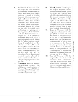 96.   Whirlwinds, of: Whosoever wields           98.    Wizards, of: Only wizards may use
      this weapon may cause a whirlwind                 this weapon. Whenever a wizard
      to consume the area surrounding the               possesses this weapon, their Analytic
      victim. Once a successful attack is               Intelligence and Common Sense
      made, the victim will be forced to                sub-abilities increase by 1d20 points.
      fly around violently within a cone of             The bonus is consistent for both
      highspeed wind. Somehow, this                     sub-abilities. Also, a bonus of + 2 is
      whirlwind will not affect any other               applied to each skill check for each
      character or object. Usually, the vic-            skill listed under their occupation.
      tim urinates while in the whirlwind,              Finally, the wizard who possesses this
      and it most assuredly hits them in                weapon somehow gains an addi-
      the face. Also, the victim is forced              tional randomly determined spell.
      to headbang in a spinning, not a           99.    Years, of: Whosoever wields this
      bobbing, fashion. Roll 1d100. If 01               weapon causes their victim to either
      - 20, then the victim dies due to a               gain (01-50) or lose (51-100) years.
      snapped neck. If 21-100, then the                 The amount of years gained or lost
      neck of the victim will be sore for 3             is 2d20 with each successful attack.
      days and their whole body will feel               This property only functions once
      like they’ve been in a mosh pit, suf-             per character, and the weapon seems




                                                                                                 Chapter 13: Magical Items
      fering - 25 to Agility for 3 days. The            to have a memory. If a character
      whirlwind lasts for 1d100 rounds.                 becomes aged less than 0, then they
      For every 10 rounds inside the whirl-             shrink to the size of an unborn fe-
      wind, there is a cumulative 5%                    tus and fall to the ground dead. The
      chance that their neck snaps. If they             Aedile may need to determine the
      survive, their hair will be                       lifespan of a character in case the
      uncombable forever. Dizziness and                 character may die of old-age.
      vomit will occur for 1d4 rounds af-        100.   Zeit, of: Whosoever wields this
      ter the expiration of the whirlwind.              weapon will cause time to freeze with
      This property only functions once                 a successful attack. Time will not
      per week.                                         begin until another successful attack
97.   Wisdom, of: Whosoever possesses                   is made on the same victim. This
      this weapon will experience a gain                property may only be used once per
      of 20 points to each sub-ability of               full moon and during a full moon.
      Wisdom. The weapon MUST be in
      immediate possession of the pos-
      sessor for this bonus to occur.




                                           771
 