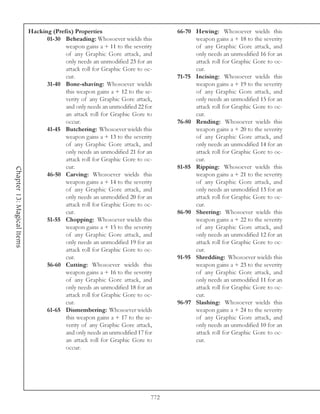 Hacking (Prefix) Properties                          66-70 Hewing: Whosoever wields this
                                  01-30 Beheading: Whosoever wields this               weapon gains a + 18 to the severity
                                         weapon gains a + 11 to the severity           of any Graphic Gore attack, and
                                         of any Graphic Gore attack, and               only needs an unmodified 16 for an
                                         only needs an unmodified 23 for an            attack roll for Graphic Gore to oc-
                                         attack roll for Graphic Gore to oc-           cur.
                                         cur.                                    71-75 Incising: Whosoever wields this
                                  31-40 Bone-shaving: Whosoever wields                 weapon gains a + 19 to the severity
                                         this weapon gains a + 12 to the se-           of any Graphic Gore attack, and
                                         verity of any Graphic Gore attack,            only needs an unmodified 15 for an
                                         and only needs an unmodified 22 for           attack roll for Graphic Gore to oc-
                                         an attack roll for Graphic Gore to            cur.
                                         occur.                                  76-80 Rending: Whosoever wields this
                                  41-45 Butchering: Whosoever wields this              weapon gains a + 20 to the severity
                                         weapon gains a + 13 to the severity           of any Graphic Gore attack, and
                                         of any Graphic Gore attack, and               only needs an unmodified 14 for an
                                         only needs an unmodified 21 for an            attack roll for Graphic Gore to oc-
                                         attack roll for Graphic Gore to oc-           cur.
                                         cur.                                    81-85 Ripping: Whosoever wields this
Chapter 13: Magical Items




                                  46-50 Carving: Whosoever wields this                 weapon gains a + 21 to the severity
                                         weapon gains a + 14 to the severity           of any Graphic Gore attack, and
                                         of any Graphic Gore attack, and               only needs an unmodified 13 for an
                                         only needs an unmodified 20 for an            attack roll for Graphic Gore to oc-
                                         attack roll for Graphic Gore to oc-           cur.
                                         cur.                                    86-90 Sheering: Whosoever wields this
                                  51-55 Chopping: Whosoever wields this                weapon gains a + 22 to the severity
                                         weapon gains a + 15 to the severity           of any Graphic Gore attack, and
                                         of any Graphic Gore attack, and               only needs an unmodified 12 for an
                                         only needs an unmodified 19 for an            attack roll for Graphic Gore to oc-
                                         attack roll for Graphic Gore to oc-           cur.
                                         cur.                                    91-95 Shredding: Whosoever wields this
                                  56-60 Cutting: Whosoever wields this                 weapon gains a + 23 to the severity
                                         weapon gains a + 16 to the severity           of any Graphic Gore attack, and
                                         of any Graphic Gore attack, and               only needs an unmodified 11 for an
                                         only needs an unmodified 18 for an            attack roll for Graphic Gore to oc-
                                         attack roll for Graphic Gore to oc-           cur.
                                         cur.                                    96-97 Slashing: Whosoever wields this
                                  61-65 Dismembering: Whosoever wields                 weapon gains a + 24 to the severity
                                         this weapon gains a + 17 to the se-           of any Graphic Gore attack, and
                                         verity of any Graphic Gore attack,            only needs an unmodified 10 for an
                                         and only needs an unmodified 17 for           attack roll for Graphic Gore to oc-
                                         an attack roll for Graphic Gore to            cur.
                                         occur.




                                                                           772
 