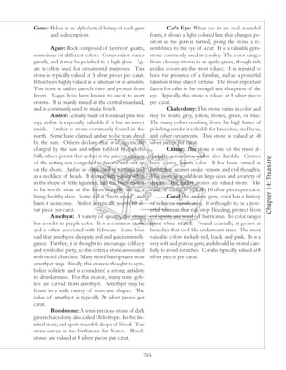 Gems: Below is an alphabetical listing of each gem                  Cat’s Eye: When cut in an oval, rounded
      and a description:                                   form, it shows a light-colored line that changes po-
                                                           sition as the gem is turned, giving the stone a re-
          Agate: Rock composed of layers of quartz,        semblance to the eye of a cat. It is a valuable gem-
sometimes of different colors. Composition varies          stone commonly used in jewelry. The color ranges
greatly, and it may be polished to a high gloss. Ag-       from a honey-brown to an apple-green, though rich
ate is often used for ornamental purposes. This            golden colors are the most valued. It is reputed to
stone is typically valued at 5 silver pieces per carat.    have the presence of a familiar, and as a powerful
It has been highly valued as a talisman or in amulets.     talisman it may direct fortune. The most important
This stone is said to quench thirst and protect from       factor for value is the strength and sharpness of the
fevers. Mages have been known to use it to avert           eye. Typically, this stone is valued at 9 silver pieces
storms. It is mainly mined in the central mainland,        per carat.
and is commonly used to make bowls.                                 Chalcedony: This stone varies in color and
          Amber: Actually made of fossilized pine tree     may be white, gray, yellow, brown, green, or blue.
sap, amber is especially valuable if it has an insect      The many colors resulting from the high luster of
inside. Amber is more commonly found in the                polishing render it valuable for brooches, necklaces,
north. Some have claimed amber to be tears dried           and other ornaments. This stone is valued at 40
by the sun. Others declare that it is electrically         silver pieces per carat.
charged by the sun and when rubbed by a cloth.                      Citrine: This stone is one of the most af-
Still, others persist that amber is the juice or essence   fordable gemstones, and is also durable. Citrines




                                                                                                                       Chapter 14: Treasure
of the setting sun congealed in the sea and cast up        have a juicy, lemon color. It has been carried as
on the shore. Amber is often used as earrings and          protection against snake venom and evil thoughts.
as a necklace of beads. It is especially valued when       This stone is available in large sizes and a variety of
in the shape of little figurines, and has been known       shapes. The darker stones are valued more. The
to be worth more in this form than the life of a           value of citrine is typically 10 silver pieces per carat.
living, healthy slave. Some call it “burn stone”, and               Coral: An ancient gem, coral has a history
burn it as incense. Amber is typically worth 10 sil-       of religious significance. It is thought to be a pow-
ver piece per carat.                                       erful talisman that can stop bleeding, protect from
          Amethyst: A variety of quartz, this stone        evil spirits, and ward off hurricanes. Its color ranges
has a violet to purple color. It is a common stone         from white to red. Found coastally, it grows in
and is often associated with February. Some have           branches that look like underwater trees. The most
said that amethysts dissipate evil and quicken intelli-    valuable colors include red, black, and pink. It is a
gence. Further, it is thought to encourage celibacy        very soft and porous gem, and should be stored care-
and symbolize piety, so it is often a stone associated     fully to avoid scratches. Coral is typically valued at 8
with moral churches. Many moral hierophants wear           silver pieces per carat.
amethyst rings. Finally, this stone is thought to sym-
bolize sobriety and is considered a strong antidote
to drunkenness. For this reason, many wine gob-
lets are carved from amethyst. Amethyst may be
found in a wide variety of sizes and shapes. The
value of amethyst is typically 20 silver pieces per
carat.
          Bloodstone: A semi-precious stone of dark
green chalcedony, also called Heliotrope. In the fin-
ished stone, red spots resemble drops of blood. This
stone serves as the birthstone for March. Blood-
stones are valued at 8 silver pieces per carat.


                                                       785
 