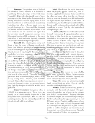 Diamond: This precious stone is the hard-                    Iolite: Mined from the north, this stone,
                       est substance known, exhibited in its resistance to         when cut properly, appears a violet-like, blue, al-
                       scratching. In fact, the origin of the word means           most like sapphire from one side, clear as water from
                       ‘invincible’. Diamonds exhibit a wide range of trans-       the other, and honey-yellow from the top. Cutting
                       parency and color. Good quality diamonds of clear,          this gem, however, demands great skill, and must be
                       strong, and unusual color are highly prized. Color-         cut in precisely the right direction, or it is ruined. It
                       less stones known as white diamonds are extremely           is reliably hard, but should be protected from blows.
                       valuable, while yellow or brown tinged stones are           Iolite is readily available and surprisingly affordable,
                       regarded as imperfect. Green and blue diamonds              considering its beauty. Typically, iolite is valued at 8
                       are rarities, and red diamonds are the rarest of all.       silver pieces per carat.
                       The luster and fire for a diamond are higher than                     Lapis Lazuli: This blue rock has been loved
                       for any other natural, transparent, colorless stone.        by nearly every culture. It is popular in inlays, and is
                       Diamonds have incredible resistance to the corro-           the shade of blue that artists use to paint the sky.
                       sive effects of acids and bases. Typically, diamonds        Most believe it is a powerful aphrodisiac, and it is
                       are valued at 12,500 silver pieces per carat.               widely accepted that this stone keeps the limbs
                                Emerald: This valuable green stone is al-          healthy, and frees the soul from error, envy, and fear.
                       leged to have the power of healing regarding dis-           The stone is porous, not very hard, and easily sus-
                       eased eyes. Flawless specimens of good color and            ceptible to becoming scratched. Lapis Lazuli is typi-
                       size are exceedingly rare and command higher prices         cally valued at 40 silver pieces per carat.
                       than diamonds of equal weight. To some, this gem                      Moonstone: The birthstone of June, this
Chapter 14: Treasure




                       symbolizes love. Most emeralds are valued at 10,000         blue stone seems magical with a ghostly, shimmer-
                       silver pieces per carat.                                    ing glow. Some believe this stone is formed out of
                                Fire Opal: In some cultures, possession of         moonlight. This stone, however, may come in a
                       an opal brings bad luck to the owner. In other cul-         variety of colors, such as gray, brown, and green,
                       tures, it is believed to be beneficial to eyesight, and     though blue is the most valuable. A favorite is to
                       is worn in necklaces by blonde women to protect             fashion these into beads and display them against a
                       the hair from losing its color. Some think the effect       black dress. Typically, moonstone is valued at 80
                       of the opal on eyesight can render the wearer invis-        silver pieces per carat.
                       ible, and is recommended for thieves. The color of                    Obsidian: This stone is not very valuable,
                       this stone is yellow to red. This stone should be           and it is easy to shape by flaking. Ancient cultures
                       protected from heat and strong light, which can dry         used it to make weapons and tools. Typically, ob-
                       it out, causing cracks. Likewise, acids should be           sidian is valued at 3 silver pieces per carat.
                       avoided. Exposed corners or points are subject to                     Onyx: This stone has alternating straight
                       wear, and the stone is best set in a protected mount-       bands colored black and white. Onyx is typically
                       ing. Typically, fire opals are valued at 50 silver pieces   valued at 20 silver pieces per carat.
                       per carat.                                                            Peridot: An olive colored stone, peridot is
                                Green Tourmaline: This gem is valued at            associated with the month of August. This gem-
                       100,000 silver pieces per carat. These stones are           stone is born in fire, and is known as the volcanic
                       usually cut in long rectangular shapes, due to their        gem. Called “evening emerald”, the green color does
                       long and narrow crystal shape. This is a hard and           not darken at night, but is still visible by torchlight.
                       durable gemstone that can withstand years of wear,          Peridot has been found in large quantities, even over
                       though it is advisable to avoid heat.                       200 carats apiece. Peridot is said by mages to have
                                                                                   the power to drive away evil, and the power is said
                                                                                   to be stronger when the gem is set in gold. Further,
                                                                                   peridot is said to strengthen any medicine drunk
                                                                                   from goblets carved from this gemstone. Typically,
                                                                                   peridot is valued at 30 silver pieces per carat.


                                                                               786
 