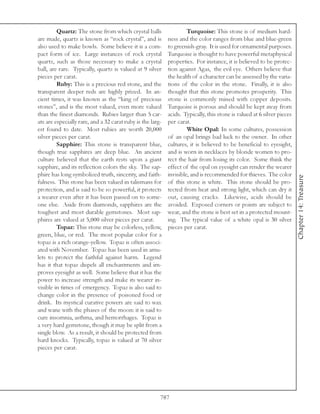 Quartz: The stone from which crystal balls                  Turquoise: This stone is of medium hard-
are made, quartz is known as “rock crystal”, and is         ness and the color ranges from blue and blue-green
also used to make bowls. Some believe it is a com-          to greenish-gray. It is used for ornamental purposes.
pact form of ice. Large instances of rock crystal           Turquoise is thought to have powerful metaphysical
quartz, such as those necessary to make a crystal           properties. For instance, it is believed to be protec-
ball, are rare. Typically, quartz is valued at 9 silver     tion against Agas, the evil eye. Others believe that
pieces per carat.                                           the health of a character can be assessed by the varia-
         Ruby: This is a precious red stone, and the        tions of the color in the stone. Finally, it is also
transparent deeper reds are highly prized. In an-           thought that this stone promotes prosperity. This
cient times, it was known as the “king of precious          stone is commonly mined with copper deposits.
stones”, and is the most valued, even more valued           Turquoise is porous and should be kept away from
than the finest diamonds. Rubies larger than 5 car-         acids. Typically, this stone is valued at 6 silver pieces
ats are especially rare, and a 32 carat ruby is the larg-   per carat.
est found to date. Most rubies are worth 20,000                      White Opal: In some cultures, possession
silver pieces per carat.                                    of an opal brings bad luck to the owner. In other
         Sapphire: This stone is transparent blue,          cultures, it is believed to be beneficial to eyesight,
though true sapphires are deep blue. An ancient             and is worn in necklaces by blonde women to pro-
culture believed that the earth rests upon a giant          tect the hair from losing its color. Some think the
sapphire, and its reflection colors the sky. The sap-       effect of the opal on eyesight can render the wearer
phire has long symbolized truth, sincerity, and faith-      invisible, and is recommended for thieves. The color




                                                                                                                        Chapter 14: Treasure
fulness. This stone has been valued in talismans for        of this stone is white. This stone should be pro-
protection, and is said to be so powerful, it protects      tected from heat and strong light, which can dry it
a wearer even after it has been passed on to some-          out, causing cracks. Likewise, acids should be
one else. Aside from diamonds, sapphires are the            avoided. Exposed corners or points are subject to
toughest and most durable gemstones. Most sap-              wear, and the stone is best set in a protected mount-
phires are valued at 5,000 silver pieces per carat.         ing. The typical value of a white opal is 30 silver
         Topaz: This stone may be colorless, yellow,        pieces per carat.
green, blue, or red. The most popular color for a
topaz is a rich orange-yellow. Topaz is often associ-
ated with November. Topaz has been used in amu-
lets to protect the faithful against harm. Legend
has it that topaz dispels all enchantments and im-
proves eyesight as well. Some believe that it has the
power to increase strength and make its wearer in-
visible in times of emergency. Topaz is also said to
change color in the presence of poisoned food or
drink. Its mystical curative powers are said to wax
and wane with the phases of the moon: it is said to
cure insomnia, asthma, and hemorrhages. Topaz is
a very hard gemstone, though it may be split from a
single blow. As a result, it should be protected from
hard knocks. Typically, topaz is valued at 70 silver
pieces per carat.




                                                        787
 