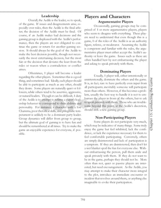 Leadership                             Players and Characters
         Overall, the Aedile is the leader, so to speak,
                                                                       Argumentative Players
of the game. If issues and disagreements arise, es-
                                                                    Occasionally, gaming groups may be com-
pecially over rules, then the Aedile is the final arbi-
                                                           prised of 1 or more argumentative players, players
ter; the decision of the Aedile must be final. Of
                                                           who seem to disagree with everything. These play-
course, if an Aedile makes bad decisions and the
                                                           ers need to understand that even though this is a
gaming group is displeased with the Aedile’s perfor-
                                                           game, 1 of the roles of the Aedile is as an authority
mance, then the players are not obligated to con-
                                                           figure, referee, or moderator. Assuming the Aedile
tinue the game or return for another gaming ses-
                                                           is competent and familiar with the rules, the argu-
sion. It should always be the goal of the Aedile to
                                                           mentative player must either accept the Aedile’s au-
make the best decision possible, though not neces-
                                                           thority or leave the game. Issues such as these are
sarily the most entertaining decision, but the most
                                                           often handled best by not embarrassing the player
fair or the decision that deviates the least from the
                                                           and asking to speak privately with them.
rules or reason when a contradiction or conflict
arises.
         Oftentimes, 1 player will become a leader                       Dominating Players
regarding the other players. Sometimes this is a good                Usually, 1 player will, either intentionally or




                                                                                                                       Chapter 15: Conducting the Game
thing, and sometimes bad. Ideally, each player should      unintentionally, dominate the others and the game.
be able to participate as much as any other, should        It is, in fact, rare to have perfectly even input from
they desire. Some players are naturally quiet or fol-      all participants; inevitably someone will participate
lowers, while others tend to be assertive, aggressive,     more than others. However, if this becomes a prob-
or natural leaders. Though it can be difficult, 1 duty     lem, usually the best way to handle it is not to em-
of the Aedile is to attempt to referee a player’s lead-    barrass the player in front of the others, but to ask
ership behavior to correspond to their abilities and       to speak privately with them. Those who are trouble-
personality. For instance, a character with a low          some beyond this point, at the Aedile’s discretion,
Charisma, poor rhetorical skills, and phlegmatic tem-      should seek a new gaming group.
perament is unlikely to be a dominant party leader.
Group dynamics will differ from group to group,                      Non-Participating Players
but the ultimate goal of gaming is to have fun and                 Some players do not participate very much,
should be remembered at all times. Try to make the         which may be indicative of many things. Some truly
game an enjoyable experience for everyone, if pos-         enjoy the game but feel inhibited, lack the confi-
sible.                                                     dence, or lack the experience necessary for them to
                                                           feel comfortable participating. Conversely, others
                                                           are simply disinterested and lack of participation is
                                                           a symptom. If they are disinterested, then don’t let
                                                           a wet blanket spoil the fun for everyone else. With-
                                                           out embarrassing the person, pull them aside and
                                                           speak privately with them. If they do not want to
                                                           be in the game, perhaps they should not be. More
                                                           often than not, quiet or passive players are inter-
                                                           ested, but need encouragement. As the Aedile, you
                                                           may attempt to make their character more integral
                                                           to the plot, introduce an immediate encounter or
                                                           incident that revolves around them, or anything else
                                                           imaginable to evoke their participation.




                                                       791
 