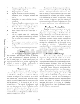 •       A dungeon has been discovered and the                    In addition to this basic organizational struc-
                                          party is hired to explore it.                   ture, other methods may be considered. Typically,
                                  •       A mystery must be solved.                       there is a climax just before the conclusion. Fur-
                                  •       A party member discovers something              ther, the timing of major events throughout the story
                                          dangerous, secret, or magical, and must deal    may be significant regarding how well the adventure
                                          with it.                                        is received among the players. If most major events
                                  •       A sage hires the party to find an obscure       occur together, for instance, and the majority of
                                          ingredient.                                     game time consists of hours of minor events, then
                                  •       An army of darkness marches on the town,        the players may become bored and disinterested.
                                          and the characters must defend their homes.
                                  •       A foe has done something, fled, and must                 Novelty and Predictability
                                          be chased, retrieved, found, or killed.                 Juggling these opposites can be an art in it-
                                  •       Arena combat with no plot other than to         self. Each adventure should be novel or new. If the
                                          stay alive.                                     players can easily second-guess the Aedile, then the
                                  •       The local town is at war with a neighboring     group will surely be bored. On the other hand, be-
                                          town. The characters must engage in battle.     ing entirely novel would be the same as being un-
                                  •       The party has been captured and must            predictable. Gamers will lose interest if they never
Chapter 15: Conducting the Game




                                          escape.                                         know what to expect, or if every time they take a
                                  •       The party must escort someone or some           guess at what will happen they are thoroughly wrong
                                          thing valuable to a destination, and it won’t   or taken by surprise. Predictability and
                                          be easy.                                        unpredictability are both desirable, though only in
                                  •       The party or another is being blackmailed.      moderation. When in doubt, it is safer to err in the
                                                                                          direction of novelty than predictability.
                                                       Setting
                                          The Aedile must decide on the setting for                  Combat and Challenge
                                  the adventure. Will this game session be primarily               While this can be difficult to assess and
                                  in town, the wilderness, a dungeon, the desert, at      implement, the goal of each combat in an adven-
                                  sea, the underworld, etc. While many hours of en-       ture is to offer the participants an enjoyable chal-
                                  joyment may be had in any setting, usually the best     lenge, prevent boredom, and facilitate the plot. Gen-
                                  advice is to attempt to include a small number of       erally, encounters should not occur with foes who
                                  settings per session – usually 3 works best.            are powerful enough that the characters do not stand
                                                                                          a reasonable chance. However, occasionally char-
                                                   Organization                           acters should encounter forces who they cannot
                                           Since adventures are primarily stories, they   defeat; otherwise, the characters may attempt to fight
                                  often share the same organization. Most stories have    every creature they meet, thinking the Aedile would
                                  an introduction, a body, and a conclusion. These 3      never put them in a blatantly losing situation. On
                                  elements are integral to any adventure. Most often,     the other hand, if combats are consistently too
                                  the introduction consists of the Aedile reading a       simple for the characters, then the players may lose
                                  few paragraphs of background information, describ-      interest. The balance of challenge in combat is dif-
                                  ing circumstances to the players as well as back-       ficult and different for each group. As a guideline,
                                  ground history. The body is the adventure itself,       the Life Points of the party should equal roughly
                                  and may take numerous forms. Finally, the conclu-       the LP of the foe encountered.
                                  sion is the end of the adventure. Closure of some
                                  form is sought in the conclusion, though sometimes
                                  suspenseful hooks in the plot are useful to maintain
                                  interest until the next session.


                                                                                      794
 