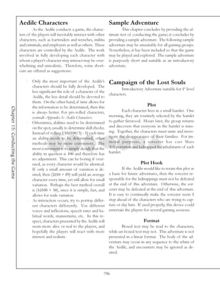 Aedile Characters                                         Sample Adventure
                                           As the Aedile conducts a game, the charac-               This chapter concludes by providing the ul-
                                  ters of the players will inevitably interact with other   timate test of conducting the game; it concludes by
                                  characters, such as bartenders and wenches, militia       providing a sample adventure. The following sample
                                  and criminals, and employers as well as others. These     adventure may be unsuitable for all gaming groups.
                                  characters are controlled by the Aedile. The work         Nonetheless, it has been included so that the game
                                  involved in fully developing each character with          may be played and explored. The sample adventure
                                  whom a player’s character may interact may be over-       is purposely short and suitable as an introductory
                                  whelming and unrealistic. Therefore, some short-          adventure.
                                  cuts are offered as suggestions:

                                      ·   Only the most important of the Aedile’s           Campaign of the Lost Souls
                                          characters should be fully developed. The
                                                                                                    Introductory Adventure suitable for 1st level
                                          less significant the role of a character of the
                                                                                            characters.
                                          Aedile, the less detail should be devoted to
                                          them. On the other hand, if time allows for
                                          the information to be determined, then this                                Plot
Chapter 15: Conducting the Game




                                          is always better. For pre-rolled characters,               Each character lives in a small hamlet. One
                                          consult Appendix 6: Aedile Characters.            morning, they are routinely selected by the hamlet
                                      ·   Oftentimes, abilities need to be determined       to gather firewood. Hours later, the group returns
                                          on the spot, usually to determine skill checks.   and discovers that everyone in the hamlet is miss-
                                          Instead of rolling [(10d100/5) - 1] each time     ing. Together, the characters must unite and inves-
                                          an ability needs to be determined, other          tigate the disappearance of their families. For im-
                                          methods may be more convenient. The               moral purposes, a sorcerer has cast Mass
                                          most convenient is to simply decide that the      Teleportation and kidnapped the inhabitants of each
                                          ability in question is 100 and therefore has      hamlet.
                                          no adjustment. This can be boring if over-
                                          used, as every character would be identical.                          Plot Hook
                                          If only a small amount of variation is de-                 If the Aedile would like to retain this plot as
                                          sired, then (2d10 + 89) will yield an average     a basis for future adventures, then the sorcerer re-
                                          character every time, yet still allow for small   sponsible for the kidnappings must not be defeated
                                          variation. Perhaps the best method overall        at the end of this adventure. Otherwise, the sor-
                                          is (1d100 + 50), since it is simple, fast, and    cerer may be defeated at the end of this adventure.
                                          allows for wide variation.                        It is easy to continually make the sorcerer seem 1
                                      ·   As interaction occurs, try to portray differ-     step ahead of the characters who are trying to cap-
                                          ent characters differently. Use different         ture or slay him. If used properly, this device could
                                          voices and inflections, speech rates and ha-      entertain the players for several gaming sessions.
                                          bitual words, mannerisms, etc. In this re-
                                          spect, characters presented by the Aedile will                          Format
                                          seem more alive or real to the players, and               Boxed text may be read to the characters,
                                          hopefully the players will react with more        while un-boxed text may not. This adventure is not
                                          interest and realism.                             presented in a linear format. The body of the ad-
                                                                                            venture may occur in any sequence to the whim of
                                                                                            the Aedile, and encounters may be ignored as de-
                                                                                            sired.



                                                                                        796
 