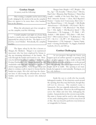 Combat: Simple                                  Mauger Stats: Height = 6’2”, Weight = 211
                                           At sunset, read the following:                lbs., Age = 22, Sexuality = Hetero, Eyes = Brown,
                                                                                         Hair Color = Brunette, Hair Thickness = Thick, Hair
                                           This evening, a campfire can be seen to the Length = middle of the back, Hair Type = wavy,
                                  south. Judging by the smoke in the air, the campfire Most Attractive Feature = chest, Most Repulsive
                                  does not appear to be more than a few hundred Feature = hands, level 3 mercenary, Skin Color =
                                  feet in the distance.                                  tan, Physical Fitness = 111, Strength = 182, Bodily
                                                                                         Attractiveness = 123, Health = 131, Facial = 98, Vo-
                                           When the adventurers get close enough to cal = 148, Kinetic = 111, Rhetorical = 86, Hand-
                                  see the campfire, read the following:                  Eye = 152, Agility = 124, Reaction Speed = 136,
                                                                                         Enunciation = 92, Language = 97, Math = 107,
                                           A small campfire casts light on a horse that Analytic = 108, Spatial = 112, Drive = 103, Intu-
                                  is tied to a nearby tree and a humanoid figure who ition = 109, Common Sense = 73, Reflection = 84,
                                  apparently lies asleep by the fire. The figure is cov- LP = 32, CA = 13, PP = 07, Disposition = NI,
                                  ered by a wool blanket. Periodically, the campfire Temperament = CM, Languages = Sapian, Equip-
                                  crackles.                                              ment = Goring Zweihander + 6, dagger, chainmail
                                                                                         hauberk, (4-in-1), and 544 s.p.
Chapter 15: Conducting the Game




                                           The figure asleep by the fire is known as
                                  Mauger, the Mutilator. Mauger is an experienced                     Combat: Challenging
                                  mercenary who has been employed by Seman to
                                  slay any remaining inhabitants of the hamlet. He               As you progress through the forest, you
                                  rode through the hamlet and found no one. How- happen upon an earthen aperture or opening at the
                                  ever, he did find the prized weapon of the hamlet, a base of what appears to be a small, wooded hill.
                                  Goring Zweihander + 6. Mauger replaced his old Due to the trees overhead, no snow is on the ground
                                  zweihander with this one, but has not yet discov- near the opening. The hole is approximately 10’ in
                                  ered its magical properties. Now, Mauger sleeps and height and 8’ in width. The opening is not man-
                                  plans to continue south to report to Seman that the made, but appears to exist naturally. Peering in, you
                                  hamlet was empty. He is the only hope the charac- see only darkness.
                                  ters have of discovering the whereabouts of their
                                  families and Seman, the sorcerer who abducted
                                  them.                                                          Inside the cave is a troll, who has recently
                                                                                         kidnapped a maiden. If the characters search around
                                                                                         the opening, then they may find tracks, though they
                                                                                         will not be obvious. The maiden’s name is
                                                                                         Sanuuicula. She was originally abducted by a villain
                                                                                         after she insulted him. However, the troll happened
                                                                                         across the villain and slew him, kidnapping the
                                                                                         maiden. Sanuuicula knows the sorcerer responsible.
                                                                                         His name is Seman and he used to take advantage
                                                                                         of her, until a dashing prince took her away from all
                                                                                         of this. She was forced to perform every lecherous
                                                                                         act imaginable for Seman.




                                                                                      798
 