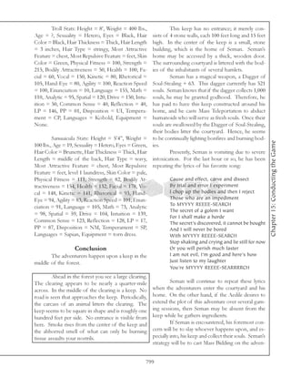 Troll Stats: Height = 8’, Weight = 400 lbs.,              This keep has no entrance; it merely con-
Age = ?, Sexuality = Hetero, Eyes = Black, Hair          sists of 4 stone walls, each 100 feet long and 15 feet
Color = Black, Hair Thickness = Thick, Hair Length       high. In the center of the keep is a small, stone
= 3 inches, Hair Type = stringy, Most Attractive         building, which is the home of Seman. Seman’s
Feature = chest, Most Repulsive Feature = feet, Skin     home may be accessed by a thick, wooden door.
Color = Green, Physical Fitness = 100, Strength =        The surrounding courtyard is littered with the bod-
215, Bodily Attractiveness = 50, Health = 100, Fa-       ies of the inhabitants of several hamlets.
cial = 60, Vocal = 150, Kinetic = 80, Rhetorical =                Seman has a magical weapon, a Dagger of
105, Hand-Eye = 80, Agility = 100, Reaction Speed        Soul-Stealing + 63. This dagger currently has 521
= 100, Enunciation = 10, Language = 155, Math =          souls. Seman knows that if the dagger collects 1,000
110, Analytic = 95, Spatial = 120, Drive = 150, Intu-    souls, he may be granted godhood. Therefore, he
ition = 50, Common Sense = 40, Reflection = 40,          has paid to have this keep constructed around his
LP = 146, PP = 01, Disposition = UI, Tempera-            home, and he casts Mass Teleportation to abduct
ment = CP, Languages = Kobold, Equipment =               humanoids who will serve as fresh souls. Once their
None.                                                    souls are swallowed by the Dagger of Soul-Stealing,
                                                         their bodies litter the courtyard. Hence, he seems
         Sanuuicula Stats: Height = 5’4”, Weight =       to be continually lighting bonfires and burning bod-




                                                                                                                    Chapter 15: Conducting the Game
100 lbs., Age = 19, Sexuality = Hetero, Eyes = Green,    ies.
Hair Color = Brunette, Hair Thickness = Thick, Hair               Presently, Seman is vomiting due to severe
Length = middle of the back, Hair Type = wavy,           intoxication. For the last hour or so, he has been
Most Attractive Feature = chest, Most Repulsive          repeating the lyrics of his favorite song:
Feature = feet, level 1 laundress, Skin Color = pale,
Physical Fitness = 111, Strength = 82, Bodily At-                Cause and effect, carve and dissect
tractiveness = 154, Health = 132, Facial = 178, Vo-              By trial and error I experiment
cal = 148, Kinetic = 141, Rhetorical = 93, Hand-                 I chop up the bodies and then I reject
Eye = 94, Agility = 83, Reaction Speed = 101, Enun-              Those who are an impediment
                                                                 To MYYYY REEEE-SEARCH
ciation = 91, Language = 105, Math = 73, Analytic
                                                                 The secret of a golem I want
= 98, Spatial = 59, Drive = 104, Intuition = 139,
                                                                 For I shall make a horde
Common Sense = 123, Reflection = 128, LP = 17,                   The secret’s discovered, it cannot be bought
PP = 87, Disposition = NM, Temperament = SP,                     And I will never be bored
Languages = Sapian, Equipment = torn dress.                      With MYYYY REEEE-SEARCH
                                                                 Stop shaking and crying and lie still for now
                   Conclusion                                    Or you will perish much faster
       The adventurers happen upon a keep in the                 I am not evil, I’m good and here’s how
middle of the forest.                                            Just listen to my laughter
                                                                 You’re MYYYY REEEE-SEARRRRCH
         Ahead in the forest you see a large clearing.
The clearing appears to be nearly a quarter-mile                  Seman will continue to repeat these lyrics
across. In the middle of the clearing is a keep. No      when the adventurers enter the courtyard and his
road is seen that approaches the keep. Periodically,     home. On the other hand, if the Aedile desires to
the carcass of an animal litters the clearing. The       extend the plot of this adventure over several gam-
keep seems to be square in shape and is roughly one      ing sessions, then Seman may be absent from the
hundred feet per side. No entrance is visible from       keep while he gathers ingredients.
here. Smoke rises from the center of the keep and                 If Seman is encountered, his foremost con-
the abhorred smell of what can only be burning           cern will be to slay whoever happens upon, and es-
tissue assaults your nostrils.                           pecially into, his keep and collect their souls. Seman’s
                                                         strategy will be to cast Mass Bidding on the adven-


                                                     799
 